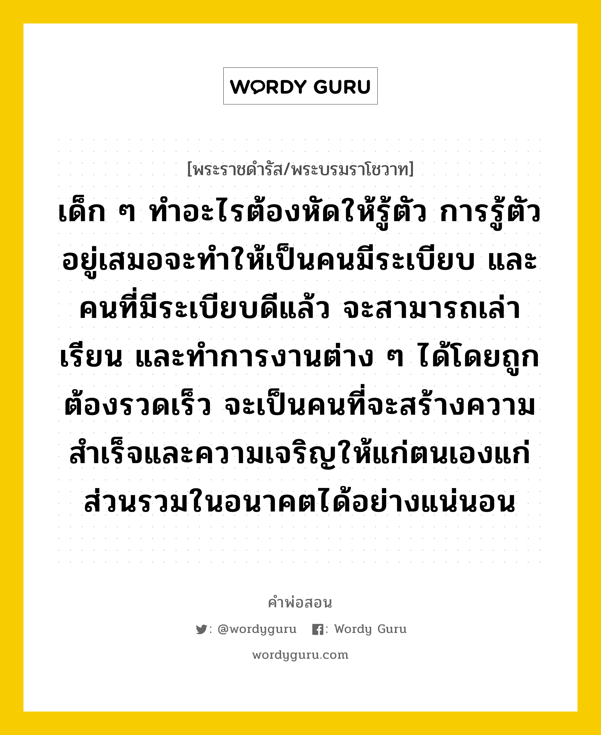 เด็ก ๆ ทำอะไรต้องหัดให้รู้ตัว การรู้ตัวอยู่เสมอจะทำให้เป็นคนมีระเบียบ และคนที่มีระเบียบดีแล้ว จะสามารถเล่าเรียน และทำการงานต่าง ๆ ได้โดยถูกต้องรวดเร็ว จะเป็นคนที่จะสร้างความสำเร็จและความเจริญให้แก่ตนเองแก่ส่วนรวมในอนาคตได้อย่างแน่นอน, คำพ่อสอน เด็ก ๆ ทำอะไรต้องหัดให้รู้ตัว การรู้ตัวอยู่เสมอจะทำให้เป็นคนมีระเบียบ และคนที่มีระเบียบดีแล้ว จะสามารถเล่าเรียน และทำการงานต่าง ๆ ได้โดยถูกต้องรวดเร็ว จะเป็นคนที่จะสร้างความสำเร็จและความเจริญให้แก่ตนเองแก่ส่วนรวมในอนาคตได้อย่างแน่นอน พระราชดำรัส/พระบรมราโชวาท เด็ก ๆ ทำอะไรต้องหัดให้รู้ตัว การรู้ตัวอยู่เสมอจะทำให้เป็นคนมีระเบียบ และคนที่มีระเบียบดีแล้ว จะสามารถเล่าเรียน และทำการงานต่าง ๆ ได้โดยถูกต้องรวดเร็ว จะเป็นคนที่จะสร้างความสำเร็จและความเจริญให้แก่ตนเองแก่ส่วนรวมในอนาคตได้อย่างแน่นอน หมวดหมู่ ความรู้ตน ในวโรกาส พระบรมราโชวาท พระราชทานลงพิมพ์ในหนังสือ &#34;วันเด็ก&#34; ประจำปี ๒๕๒๑ ณ วันที่ วันที่ ๑๒ ธันวาคม ๒๕๒๐ หมวด ความรู้ตน