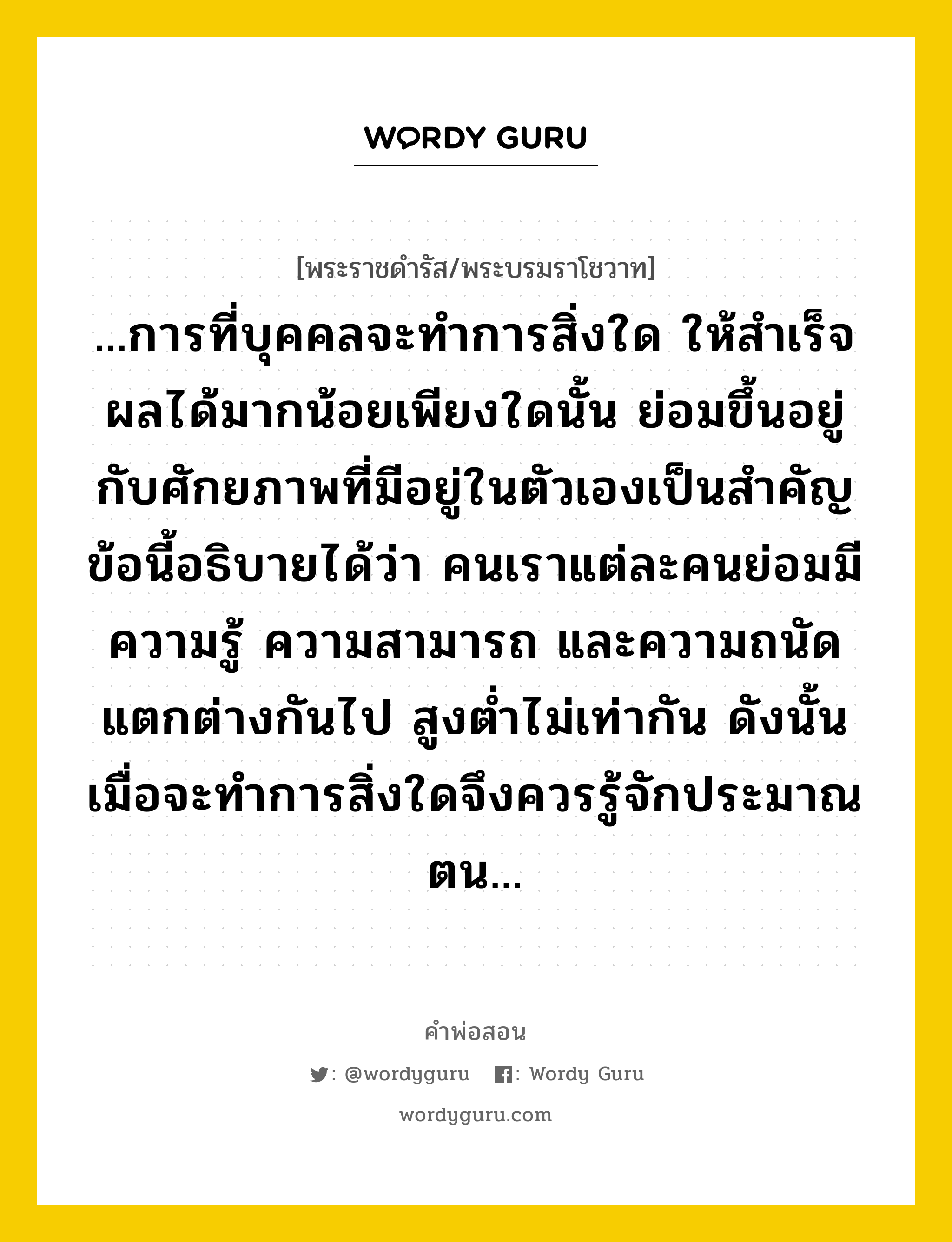 ...การที่บุคคลจะทำการสิ่งใด ให้สำเร็จผลได้มากน้อยเพียงใดนั้น ย่อมขึ้นอยู่กับศักยภาพที่มีอยู่ในตัวเองเป็นสำคัญ ข้อนี้อธิบายได้ว่า คนเราแต่ละคนย่อมมีความรู้ ความสามารถ และความถนัด แตกต่างกันไป สูงต่ำไม่เท่ากัน ดังนั้น เมื่อจะทำการสิ่งใดจึงควรรู้จักประมาณตน..., คำพ่อสอน ...การที่บุคคลจะทำการสิ่งใด ให้สำเร็จผลได้มากน้อยเพียงใดนั้น ย่อมขึ้นอยู่กับศักยภาพที่มีอยู่ในตัวเองเป็นสำคัญ ข้อนี้อธิบายได้ว่า คนเราแต่ละคนย่อมมีความรู้ ความสามารถ และความถนัด แตกต่างกันไป สูงต่ำไม่เท่ากัน ดังนั้น เมื่อจะทำการสิ่งใดจึงควรรู้จักประมาณตน... พระราชดำรัส/พระบรมราโชวาท ...การที่บุคคลจะทำการสิ่งใด ให้สำเร็จผลได้มากน้อยเพียงใดนั้น ย่อมขึ้นอยู่กับศักยภาพที่มีอยู่ในตัวเองเป็นสำคัญ ข้อนี้อธิบายได้ว่า คนเราแต่ละคนย่อมมีความรู้ ความสามารถ และความถนัด แตกต่างกันไป สูงต่ำไม่เท่ากัน ดังนั้น เมื่อจะทำการสิ่งใดจึงควรรู้จักประมาณตน... หมวดหมู่ ความรู้ตน ในวโรกาส พระบรมราโชวาท ในพิธีพระราชทานปริญญาบัตรของจุฬาลงกรณ์มหาวิทยาลัย ณ จุฬาลงกรณ์มหาวิทยาลัย ณ วันที่ วันพฤหัสบดี ที่ ๑๖ กรกฎาคม ๒๕๔๑ หมวด ความรู้ตน