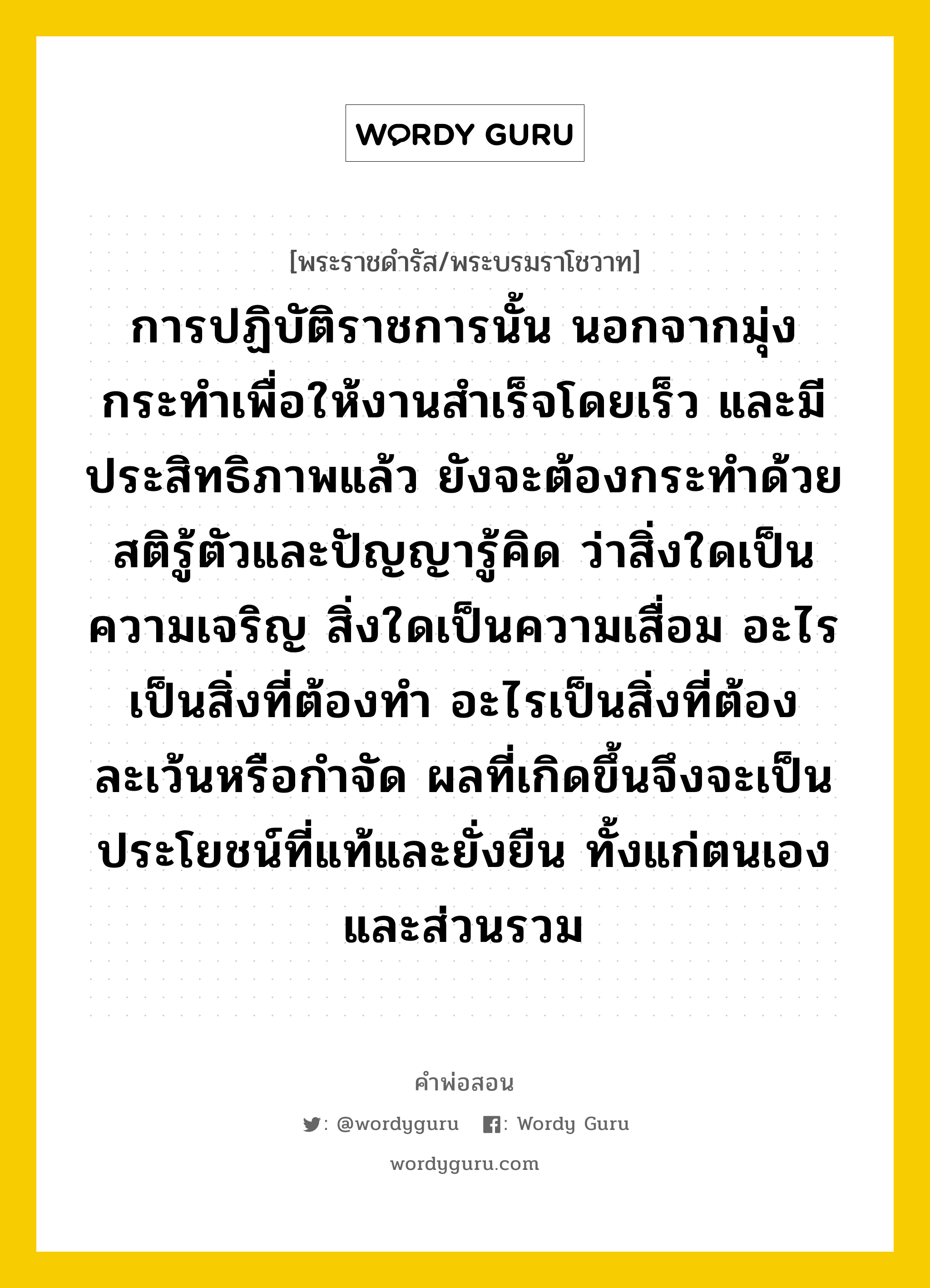 การปฏิบัติราชการนั้น นอกจากมุ่งกระทำเพื่อให้งานสำเร็จโดยเร็ว และมีประสิทธิภาพแล้ว ยังจะต้องกระทำด้วยสติรู้ตัวและปัญญารู้คิด ว่าสิ่งใดเป็นความเจริญ สิ่งใดเป็นความเสื่อม อะไรเป็นสิ่งที่ต้องทำ อะไรเป็นสิ่งที่ต้องละเว้นหรือกำจัด ผลที่เกิดขึ้นจึงจะเป็นประโยชน์ที่แท้และยั่งยืน ทั้งแก่ตนเองและส่วนรวม, คำพ่อสอน การปฏิบัติราชการนั้น นอกจากมุ่งกระทำเพื่อให้งานสำเร็จโดยเร็ว และมีประสิทธิภาพแล้ว ยังจะต้องกระทำด้วยสติรู้ตัวและปัญญารู้คิด ว่าสิ่งใดเป็นความเจริญ สิ่งใดเป็นความเสื่อม อะไรเป็นสิ่งที่ต้องทำ อะไรเป็นสิ่งที่ต้องละเว้นหรือกำจัด ผลที่เกิดขึ้นจึงจะเป็นประโยชน์ที่แท้และยั่งยืน ทั้งแก่ตนเองและส่วนรวม พระราชดำรัส/พระบรมราโชวาท การปฏิบัติราชการนั้น นอกจากมุ่งกระทำเพื่อให้งานสำเร็จโดยเร็ว และมีประสิทธิภาพแล้ว ยังจะต้องกระทำด้วยสติรู้ตัวและปัญญารู้คิด ว่าสิ่งใดเป็นความเจริญ สิ่งใดเป็นความเสื่อม อะไรเป็นสิ่งที่ต้องทำ อะไรเป็นสิ่งที่ต้องละเว้นหรือกำจัด ผลที่เกิดขึ้นจึงจะเป็นประโยชน์ที่แท้และยั่งยืน ทั้งแก่ตนเองและส่วนรวม หมวดหมู่ ความรู้ตน ในวโรกาส พระบรมราโชวาท พระราชทานแก่ข้าราชการพลเรือน เนื่องในวันข้าราชการพลเรือน วังไกลกังวล ณ วันที่ วันที่ ๓๐ มีนาคม ๒๕๔๔ หมวด ความรู้ตน