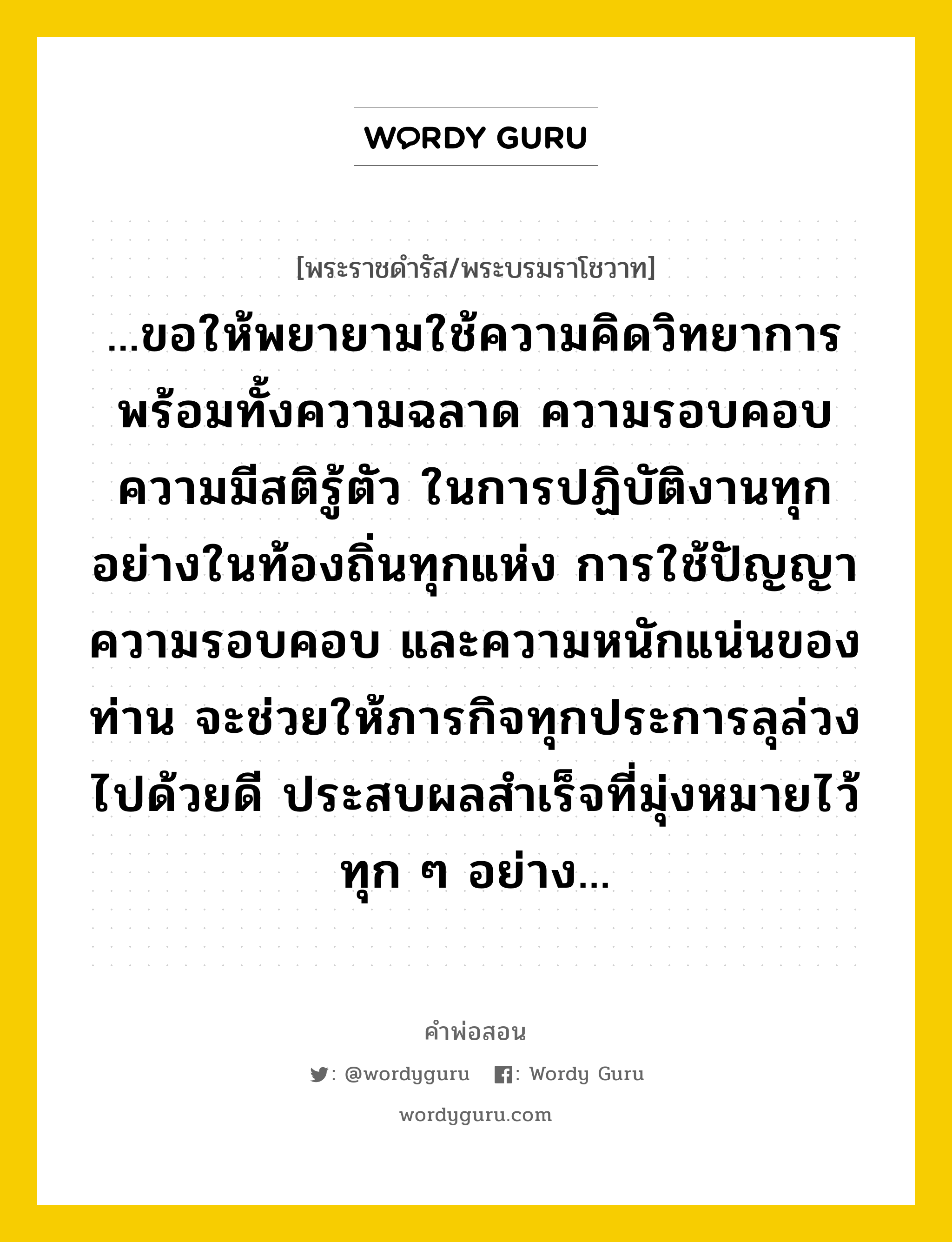 ...ขอให้พยายามใช้ความคิดวิทยาการพร้อมทั้งความฉลาด ความรอบคอบ ความมีสติรู้ตัว ในการปฏิบัติงานทุกอย่างในท้องถิ่นทุกแห่ง การใช้ปัญญาความรอบคอบ และความหนักแน่นของท่าน จะช่วยให้ภารกิจทุกประการลุล่วงไปด้วยดี ประสบผลสำเร็จที่มุ่งหมายไว้ทุก ๆ อย่าง..., คำพ่อสอน ...ขอให้พยายามใช้ความคิดวิทยาการพร้อมทั้งความฉลาด ความรอบคอบ ความมีสติรู้ตัว ในการปฏิบัติงานทุกอย่างในท้องถิ่นทุกแห่ง การใช้ปัญญาความรอบคอบ และความหนักแน่นของท่าน จะช่วยให้ภารกิจทุกประการลุล่วงไปด้วยดี ประสบผลสำเร็จที่มุ่งหมายไว้ทุก ๆ อย่าง... พระราชดำรัส/พระบรมราโชวาท ...ขอให้พยายามใช้ความคิดวิทยาการพร้อมทั้งความฉลาด ความรอบคอบ ความมีสติรู้ตัว ในการปฏิบัติงานทุกอย่างในท้องถิ่นทุกแห่ง การใช้ปัญญาความรอบคอบ และความหนักแน่นของท่าน จะช่วยให้ภารกิจทุกประการลุล่วงไปด้วยดี ประสบผลสำเร็จที่มุ่งหมายไว้ทุก ๆ อย่าง... หมวดหมู่ ความรู้ตน ในวโรกาส พระบรมราโชวาท ในพิธีพระราชทานกระบี่และประกาศนียบัตรแก่นักเรียนนายร้อยชั้นปีที่ ๓ ปี ๒๕๑๕ และนักเรียนนายร้อยหลักสูตรพิเศษ รุ่นที่ ๕ นักเรียนนายร้อยแพทย์ซึ่งสำเร็จการศึกษาจากโรงเรียนนายร้อยพระจุลจอมเกล้า ณ หอประชุมกิตติขจร โรงเรียนนายร้อยพระจุลจอมเกล้า ณ วันที่ วันพฤหัสบดี ที่ ๒๖ กรกฎาคม ๒๕๑๖ หมวด ความรู้ตน