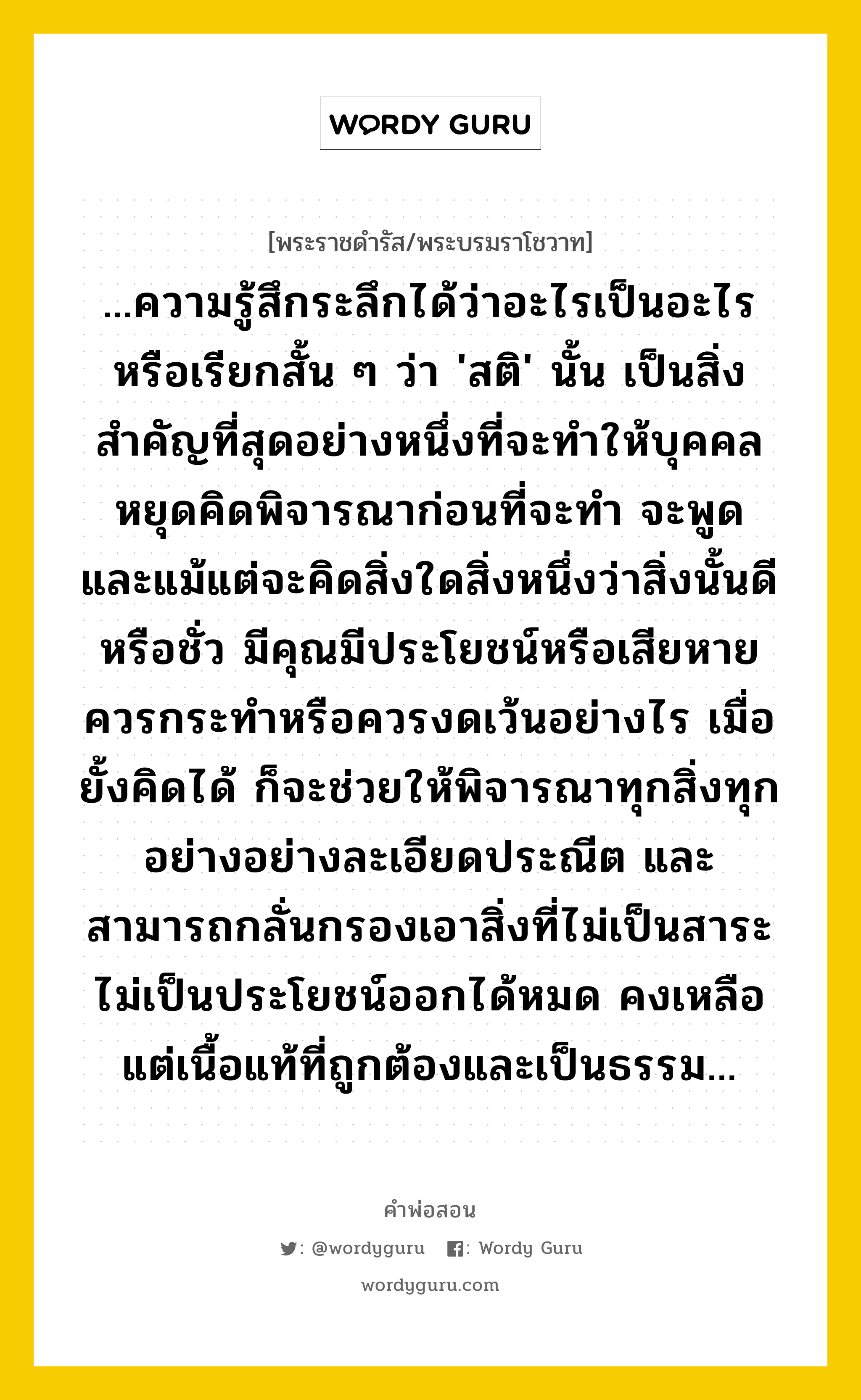 ...ความรู้สึกระลึกได้ว่าอะไรเป็นอะไร หรือเรียกสั้น ๆ ว่า &#39;สติ&#39; นั้น เป็นสิ่งสำคัญที่สุดอย่างหนึ่งที่จะทำให้บุคคลหยุดคิดพิจารณาก่อนที่จะทำ จะพูด และแม้แต่จะคิดสิ่งใดสิ่งหนึ่งว่าสิ่งนั้นดีหรือชั่ว มีคุณมีประโยชน์หรือเสียหาย ควรกระทำหรือควรงดเว้นอย่างไร เมื่อยั้งคิดได้ ก็จะช่วยให้พิจารณาทุกสิ่งทุกอย่างอย่างละเอียดประณีต และสามารถกลั่นกรองเอาสิ่งที่ไม่เป็นสาระ ไม่เป็นประโยชน์ออกได้หมด คงเหลือแต่เนื้อแท้ที่ถูกต้องและเป็นธรรม..., คำพ่อสอน ...ความรู้สึกระลึกได้ว่าอะไรเป็นอะไร หรือเรียกสั้น ๆ ว่า &#39;สติ&#39; นั้น เป็นสิ่งสำคัญที่สุดอย่างหนึ่งที่จะทำให้บุคคลหยุดคิดพิจารณาก่อนที่จะทำ จะพูด และแม้แต่จะคิดสิ่งใดสิ่งหนึ่งว่าสิ่งนั้นดีหรือชั่ว มีคุณมีประโยชน์หรือเสียหาย ควรกระทำหรือควรงดเว้นอย่างไร เมื่อยั้งคิดได้ ก็จะช่วยให้พิจารณาทุกสิ่งทุกอย่างอย่างละเอียดประณีต และสามารถกลั่นกรองเอาสิ่งที่ไม่เป็นสาระ ไม่เป็นประโยชน์ออกได้หมด คงเหลือแต่เนื้อแท้ที่ถูกต้องและเป็นธรรม... พระราชดำรัส/พระบรมราโชวาท ...ความรู้สึกระลึกได้ว่าอะไรเป็นอะไร หรือเรียกสั้น ๆ ว่า &#39;สติ&#39; นั้น เป็นสิ่งสำคัญที่สุดอย่างหนึ่งที่จะทำให้บุคคลหยุดคิดพิจารณาก่อนที่จะทำ จะพูด และแม้แต่จะคิดสิ่งใดสิ่งหนึ่งว่าสิ่งนั้นดีหรือชั่ว มีคุณมีประโยชน์หรือเสียหาย ควรกระทำหรือควรงดเว้นอย่างไร เมื่อยั้งคิดได้ ก็จะช่วยให้พิจารณาทุกสิ่งทุกอย่างอย่างละเอียดประณีต และสามารถกลั่นกรองเอาสิ่งที่ไม่เป็นสาระ ไม่เป็นประโยชน์ออกได้หมด คงเหลือแต่เนื้อแท้ที่ถูกต้องและเป็นธรรม... หมวดหมู่ ความรู้ตน ในวโรกาส พระบรมราโชวาท พระราชทานแก่สามัคคีสมาคม ในพระบรมราชูปถัมภ์ เพื่อเชิญไปอ่านในการประชุมสามัญประจำปี ณ วันที่ ระหว่างวันที่ ๑๖ - ๒๐ กรกฎาคม ๒๕๒๐ หมวด ความรู้ตน