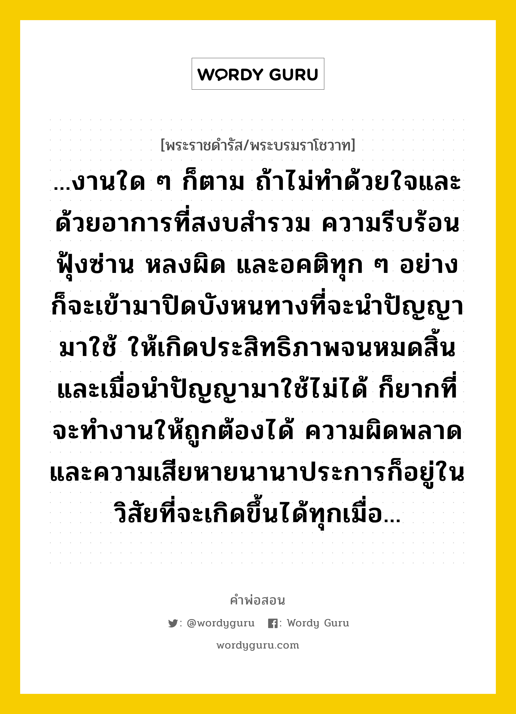 ...งานใด ๆ ก็ตาม ถ้าไม่ทำด้วยใจและด้วยอาการที่สงบสำรวม ความรีบร้อน ฟุ้งซ่าน หลงผิด และอคติทุก ๆ อย่าง ก็จะเข้ามาปิดบังหนทางที่จะนำปัญญามาใช้ ให้เกิดประสิทธิภาพจนหมดสิ้น และเมื่อนำปัญญามาใช้ไม่ได้ ก็ยากที่จะทำงานให้ถูกต้องได้ ความผิดพลาดและความเสียหายนานาประการก็อยู่ในวิสัยที่จะเกิดขึ้นได้ทุกเมื่อ..., คำพ่อสอน ...งานใด ๆ ก็ตาม ถ้าไม่ทำด้วยใจและด้วยอาการที่สงบสำรวม ความรีบร้อน ฟุ้งซ่าน หลงผิด และอคติทุก ๆ อย่าง ก็จะเข้ามาปิดบังหนทางที่จะนำปัญญามาใช้ ให้เกิดประสิทธิภาพจนหมดสิ้น และเมื่อนำปัญญามาใช้ไม่ได้ ก็ยากที่จะทำงานให้ถูกต้องได้ ความผิดพลาดและความเสียหายนานาประการก็อยู่ในวิสัยที่จะเกิดขึ้นได้ทุกเมื่อ... พระราชดำรัส/พระบรมราโชวาท ...งานใด ๆ ก็ตาม ถ้าไม่ทำด้วยใจและด้วยอาการที่สงบสำรวม ความรีบร้อน ฟุ้งซ่าน หลงผิด และอคติทุก ๆ อย่าง ก็จะเข้ามาปิดบังหนทางที่จะนำปัญญามาใช้ ให้เกิดประสิทธิภาพจนหมดสิ้น และเมื่อนำปัญญามาใช้ไม่ได้ ก็ยากที่จะทำงานให้ถูกต้องได้ ความผิดพลาดและความเสียหายนานาประการก็อยู่ในวิสัยที่จะเกิดขึ้นได้ทุกเมื่อ... หมวดหมู่ ความรู้ตน ในวโรกาส พระบรมราโชวาท ในพิธีพระราชทานปริญญาบัตร แก่ผู้สำเร็จการศึกษาจากมหาวิทยาลัยศรีนครินทรวิโรฒ ณ สวนอัมพร ณ วันที่ วันอังคาร ที่ ๒๗ มิถุนายน ๒๕๒๑ หมวด ความรู้ตน