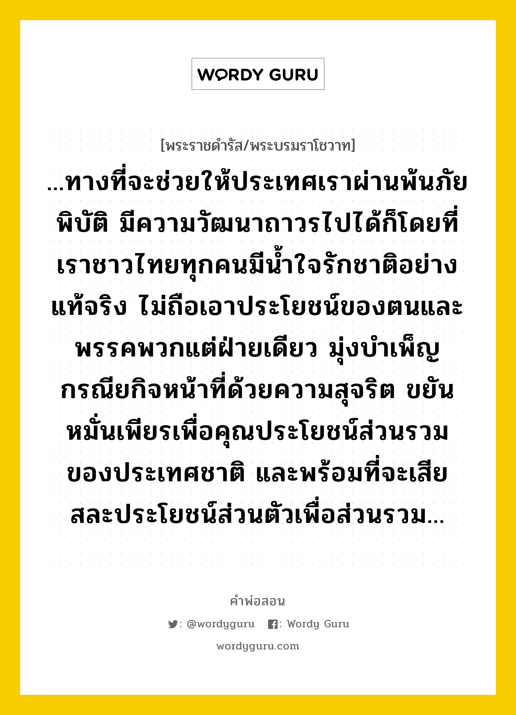 ...ทางที่จะช่วยให้ประเทศเราผ่านพ้นภัยพิบัติ มีความวัฒนาถาวรไปได้ก็โดยที่เราชาวไทยทุกคนมีน้ำใจรักชาติอย่างแท้จริง ไม่ถือเอาประโยชน์ของตนและพรรคพวกแต่ฝ่ายเดียว มุ่งบำเพ็ญกรณียกิจหน้าที่ด้วยความสุจริต ขยันหมั่นเพียรเพื่อคุณประโยชน์ส่วนรวมของประเทศชาติ และพร้อมที่จะเสียสละประโยชน์ส่วนตัวเพื่อส่วนรวม..., คำพ่อสอน ...ทางที่จะช่วยให้ประเทศเราผ่านพ้นภัยพิบัติ มีความวัฒนาถาวรไปได้ก็โดยที่เราชาวไทยทุกคนมีน้ำใจรักชาติอย่างแท้จริง ไม่ถือเอาประโยชน์ของตนและพรรคพวกแต่ฝ่ายเดียว มุ่งบำเพ็ญกรณียกิจหน้าที่ด้วยความสุจริต ขยันหมั่นเพียรเพื่อคุณประโยชน์ส่วนรวมของประเทศชาติ และพร้อมที่จะเสียสละประโยชน์ส่วนตัวเพื่อส่วนรวม... พระราชดำรัส/พระบรมราโชวาท ...ทางที่จะช่วยให้ประเทศเราผ่านพ้นภัยพิบัติ มีความวัฒนาถาวรไปได้ก็โดยที่เราชาวไทยทุกคนมีน้ำใจรักชาติอย่างแท้จริง ไม่ถือเอาประโยชน์ของตนและพรรคพวกแต่ฝ่ายเดียว มุ่งบำเพ็ญกรณียกิจหน้าที่ด้วยความสุจริต ขยันหมั่นเพียรเพื่อคุณประโยชน์ส่วนรวมของประเทศชาติ และพร้อมที่จะเสียสละประโยชน์ส่วนตัวเพื่อส่วนรวม... หมวดหมู่ ความเสียสละ ในวโรกาส กระแสพระราชปราศรัยแด่ประชาชนในวันปีใหม่ พ.ศ. ๒๔๙๕ หมวด ความเสียสละ