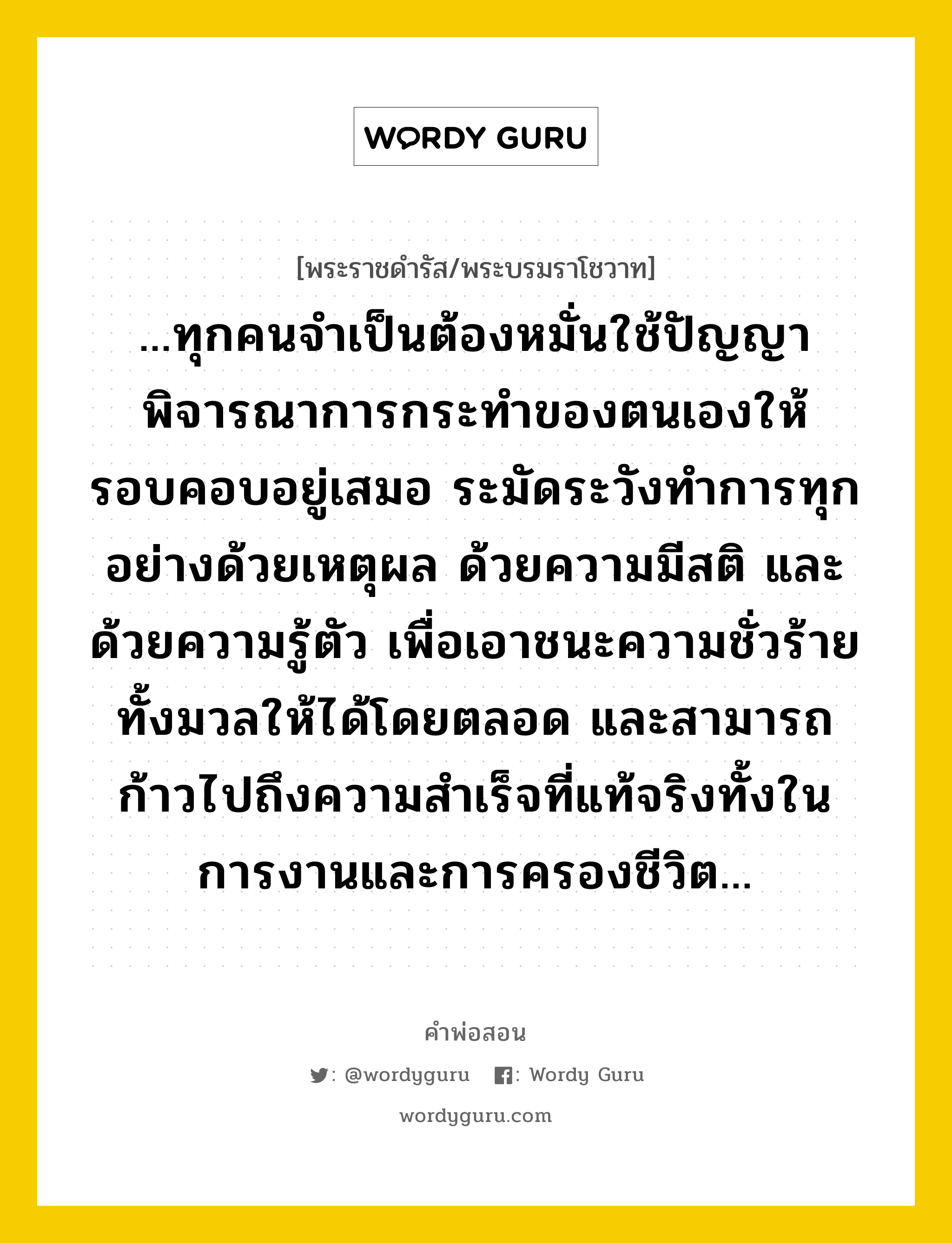 ...ทุกคนจำเป็นต้องหมั่นใช้ปัญญา พิจารณาการกระทำของตนเองให้รอบคอบอยู่เสมอ ระมัดระวังทำการทุกอย่างด้วยเหตุผล ด้วยความมีสติ และด้วยความรู้ตัว เพื่อเอาชนะความชั่วร้ายทั้งมวลให้ได้โดยตลอด และสามารถก้าวไปถึงความสำเร็จที่แท้จริงทั้งในการงานและการครองชีวิต..., คำพ่อสอน ...ทุกคนจำเป็นต้องหมั่นใช้ปัญญา พิจารณาการกระทำของตนเองให้รอบคอบอยู่เสมอ ระมัดระวังทำการทุกอย่างด้วยเหตุผล ด้วยความมีสติ และด้วยความรู้ตัว เพื่อเอาชนะความชั่วร้ายทั้งมวลให้ได้โดยตลอด และสามารถก้าวไปถึงความสำเร็จที่แท้จริงทั้งในการงานและการครองชีวิต... พระราชดำรัส/พระบรมราโชวาท ...ทุกคนจำเป็นต้องหมั่นใช้ปัญญา พิจารณาการกระทำของตนเองให้รอบคอบอยู่เสมอ ระมัดระวังทำการทุกอย่างด้วยเหตุผล ด้วยความมีสติ และด้วยความรู้ตัว เพื่อเอาชนะความชั่วร้ายทั้งมวลให้ได้โดยตลอด และสามารถก้าวไปถึงความสำเร็จที่แท้จริงทั้งในการงานและการครองชีวิต... หมวดหมู่ ความรู้ตน ในวโรกาส พระบรมราโชวาท ในพิธีพระราชทานปริญญาบัตรและอนุปริญญาบัตร แก่ผู้สำเร็จการศึกษาจากจุฬาลงกรณ์มหาวิทยาลัย ประจำปีการศึกษา ๒๕๑๕ ณ หอประชุมจุฬาลงกรณ์มหาวิทยาลัย ณ วันที่ วันศุกร์ ที่ ๑๓ กรกฎาคม ๒๕๑๖ หมวด ความรู้ตน