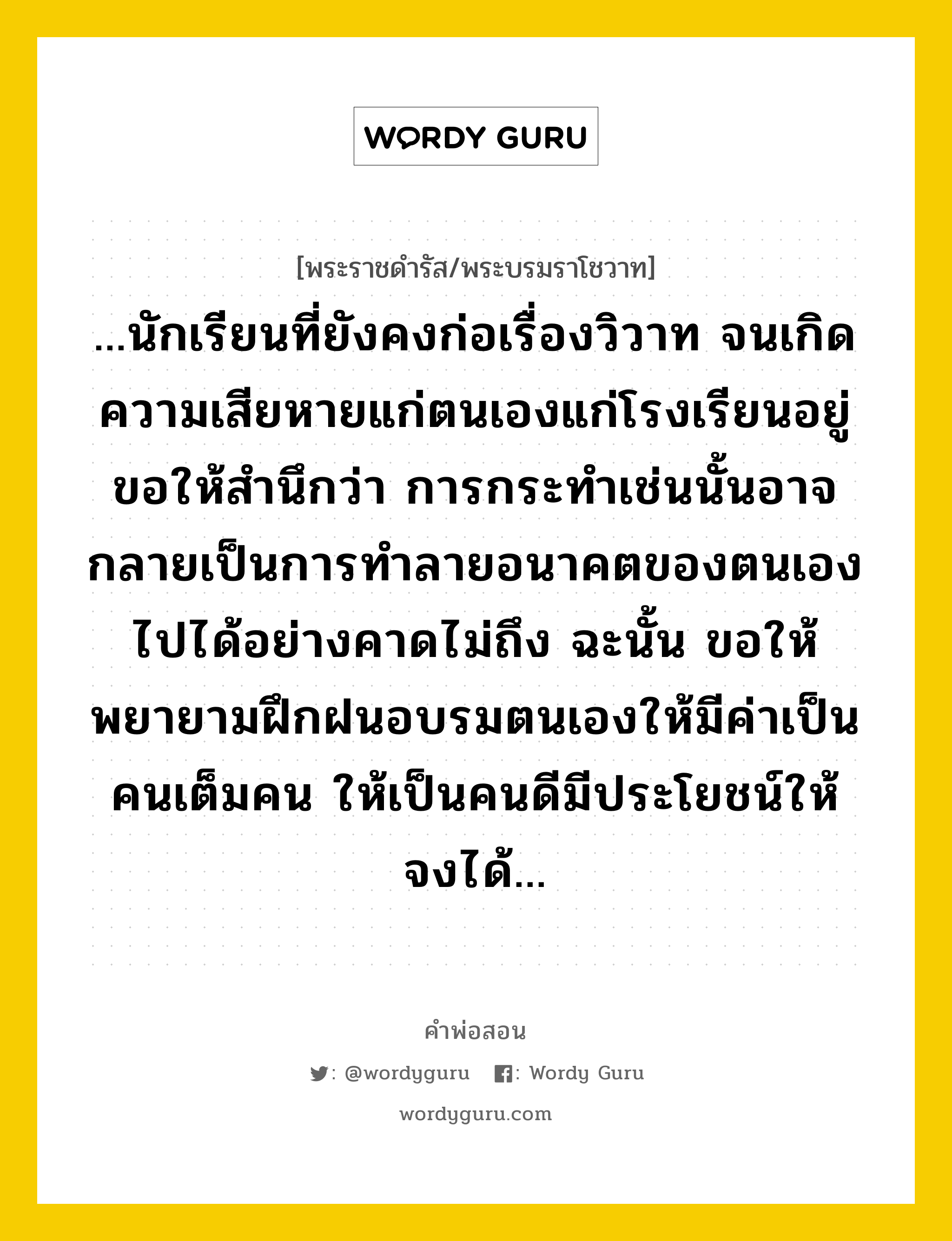 ...นักเรียนที่ยังคงก่อเรื่องวิวาท จนเกิดความเสียหายแก่ตนเองแก่โรงเรียนอยู่ ขอให้สำนึกว่า การกระทำเช่นนั้นอาจกลายเป็นการทำลายอนาคตของตนเองไปได้อย่างคาดไม่ถึง ฉะนั้น ขอให้พยายามฝึกฝนอบรมตนเองให้มีค่าเป็นคนเต็มคน ให้เป็นคนดีมีประโยชน์ให้จงได้..., คำพ่อสอน ...นักเรียนที่ยังคงก่อเรื่องวิวาท จนเกิดความเสียหายแก่ตนเองแก่โรงเรียนอยู่ ขอให้สำนึกว่า การกระทำเช่นนั้นอาจกลายเป็นการทำลายอนาคตของตนเองไปได้อย่างคาดไม่ถึง ฉะนั้น ขอให้พยายามฝึกฝนอบรมตนเองให้มีค่าเป็นคนเต็มคน ให้เป็นคนดีมีประโยชน์ให้จงได้... พระราชดำรัส/พระบรมราโชวาท ...นักเรียนที่ยังคงก่อเรื่องวิวาท จนเกิดความเสียหายแก่ตนเองแก่โรงเรียนอยู่ ขอให้สำนึกว่า การกระทำเช่นนั้นอาจกลายเป็นการทำลายอนาคตของตนเองไปได้อย่างคาดไม่ถึง ฉะนั้น ขอให้พยายามฝึกฝนอบรมตนเองให้มีค่าเป็นคนเต็มคน ให้เป็นคนดีมีประโยชน์ให้จงได้... หมวดหมู่ ความรู้ตน ในวโรกาส พระราชดำรัส ในพิธีเปิดงานกรีฑา ศิลปหัตถกรรมนักเรียน ประจำปี ๒๕๑๒ ณ กรีฑาสถานแห่งชาติ ณ วันที่ วันจันทร์ ที่ ๑ ธันวาคม ๒๕๑๒ หมวด ความรู้ตน