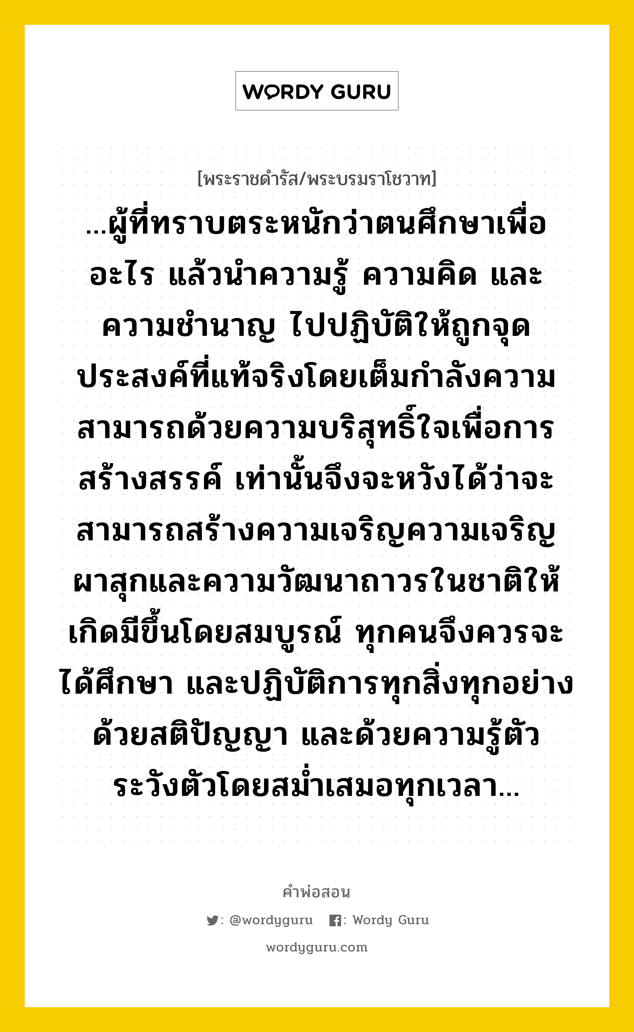 ...ผู้ที่ทราบตระหนักว่าตนศึกษาเพื่ออะไร แล้วนำความรู้ ความคิด และความชำนาญ ไปปฏิบัติให้ถูกจุดประสงค์ที่แท้จริงโดยเต็มกำลังความสามารถด้วยความบริสุทธิ์ใจเพื่อการสร้างสรรค์ เท่านั้นจึงจะหวังได้ว่าจะสามารถสร้างความเจริญความเจริญผาสุกและความวัฒนาถาวรในชาติให้เกิดมีขึ้นโดยสมบูรณ์ ทุกคนจึงควรจะได้ศึกษา และปฏิบัติการทุกสิ่งทุกอย่าง ด้วยสติปัญญา และด้วยความรู้ตัว ระวังตัวโดยสม่ำเสมอทุกเวลา..., คำพ่อสอน ...ผู้ที่ทราบตระหนักว่าตนศึกษาเพื่ออะไร แล้วนำความรู้ ความคิด และความชำนาญ ไปปฏิบัติให้ถูกจุดประสงค์ที่แท้จริงโดยเต็มกำลังความสามารถด้วยความบริสุทธิ์ใจเพื่อการสร้างสรรค์ เท่านั้นจึงจะหวังได้ว่าจะสามารถสร้างความเจริญความเจริญผาสุกและความวัฒนาถาวรในชาติให้เกิดมีขึ้นโดยสมบูรณ์ ทุกคนจึงควรจะได้ศึกษา และปฏิบัติการทุกสิ่งทุกอย่าง ด้วยสติปัญญา และด้วยความรู้ตัว ระวังตัวโดยสม่ำเสมอทุกเวลา... พระราชดำรัส/พระบรมราโชวาท ...ผู้ที่ทราบตระหนักว่าตนศึกษาเพื่ออะไร แล้วนำความรู้ ความคิด และความชำนาญ ไปปฏิบัติให้ถูกจุดประสงค์ที่แท้จริงโดยเต็มกำลังความสามารถด้วยความบริสุทธิ์ใจเพื่อการสร้างสรรค์ เท่านั้นจึงจะหวังได้ว่าจะสามารถสร้างความเจริญความเจริญผาสุกและความวัฒนาถาวรในชาติให้เกิดมีขึ้นโดยสมบูรณ์ ทุกคนจึงควรจะได้ศึกษา และปฏิบัติการทุกสิ่งทุกอย่าง ด้วยสติปัญญา และด้วยความรู้ตัว ระวังตัวโดยสม่ำเสมอทุกเวลา... หมวดหมู่ ความรู้ตน ในวโรกาส พระบรมราโชวาท ในพิธีพระราชทานปริญญาบัตร ประกาศนียบัตร และอนุปริญญาบัตรแก่นักศึกษามหาวิทยาลัยมหิดล ณ วันที่ วันพุธ ที่ ๒๔ กันยายน ๒๕๑๘ หมวด ความรู้ตน