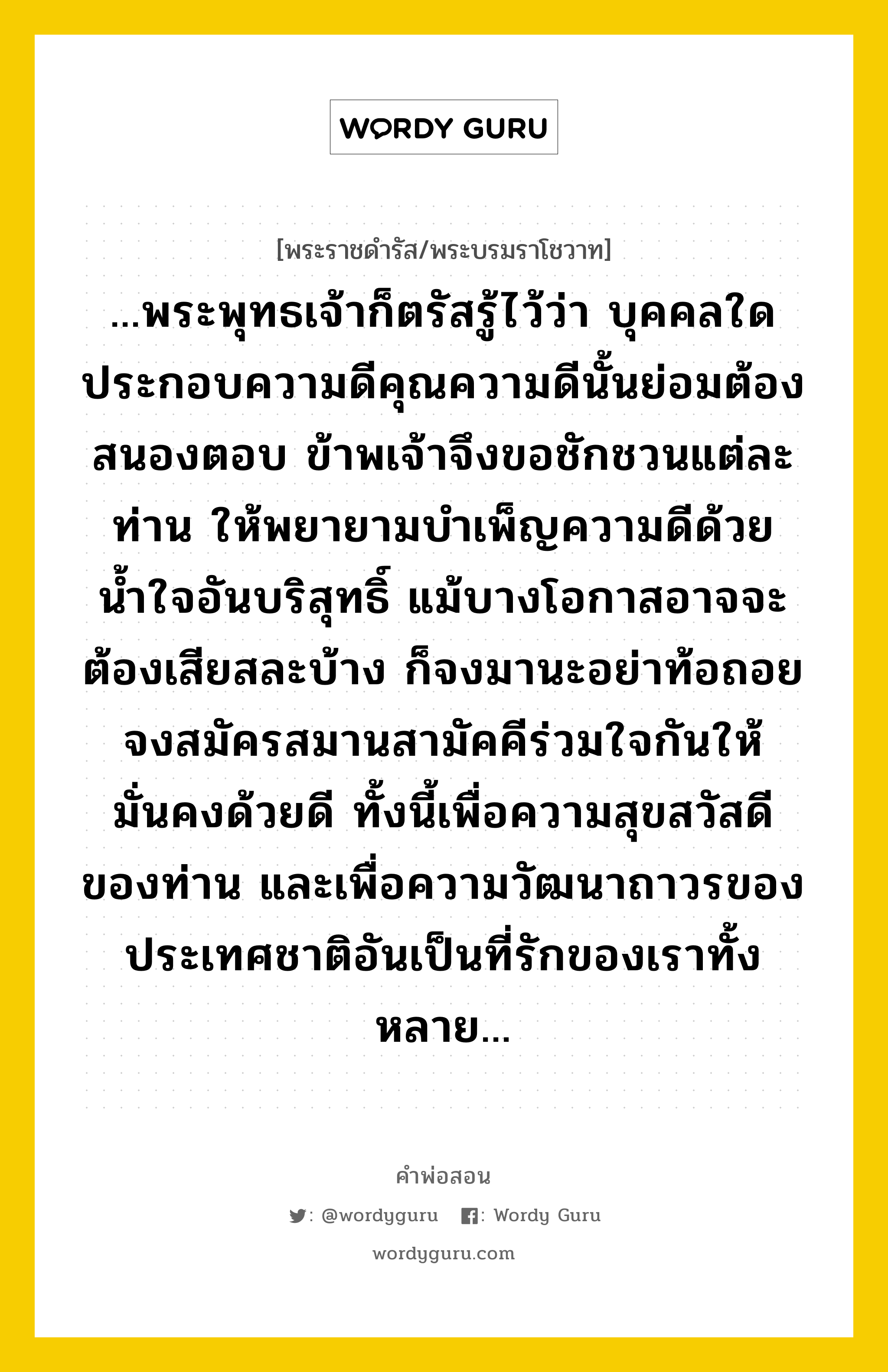 ...พระพุทธเจ้าก็ตรัสรู้ไว้ว่า บุคคลใดประกอบความดีคุณความดีนั้นย่อมต้องสนองตอบ ข้าพเจ้าจึงขอชักชวนแต่ละท่าน ให้พยายามบำเพ็ญความดีด้วยน้ำใจอันบริสุทธิ์ แม้บางโอกาสอาจจะต้องเสียสละบ้าง ก็จงมานะอย่าท้อถอย จงสมัครสมานสามัคคีร่วมใจกันให้มั่นคงด้วยดี ทั้งนี้เพื่อความสุขสวัสดีของท่าน และเพื่อความวัฒนาถาวรของประเทศชาติอันเป็นที่รักของเราทั้งหลาย..., คำพ่อสอน ...พระพุทธเจ้าก็ตรัสรู้ไว้ว่า บุคคลใดประกอบความดีคุณความดีนั้นย่อมต้องสนองตอบ ข้าพเจ้าจึงขอชักชวนแต่ละท่าน ให้พยายามบำเพ็ญความดีด้วยน้ำใจอันบริสุทธิ์ แม้บางโอกาสอาจจะต้องเสียสละบ้าง ก็จงมานะอย่าท้อถอย จงสมัครสมานสามัคคีร่วมใจกันให้มั่นคงด้วยดี ทั้งนี้เพื่อความสุขสวัสดีของท่าน และเพื่อความวัฒนาถาวรของประเทศชาติอันเป็นที่รักของเราทั้งหลาย... พระราชดำรัส/พระบรมราโชวาท ...พระพุทธเจ้าก็ตรัสรู้ไว้ว่า บุคคลใดประกอบความดีคุณความดีนั้นย่อมต้องสนองตอบ ข้าพเจ้าจึงขอชักชวนแต่ละท่าน ให้พยายามบำเพ็ญความดีด้วยน้ำใจอันบริสุทธิ์ แม้บางโอกาสอาจจะต้องเสียสละบ้าง ก็จงมานะอย่าท้อถอย จงสมัครสมานสามัคคีร่วมใจกันให้มั่นคงด้วยดี ทั้งนี้เพื่อความสุขสวัสดีของท่าน และเพื่อความวัฒนาถาวรของประเทศชาติอันเป็นที่รักของเราทั้งหลาย... หมวดหมู่ ความเสียสละ ในวโรกาส พระราชดำรัส ในโอกาสขึ้นปีใหม่ พุทธศักราช ๒๔๙๗ ณ วันที่ วันที่ ๓๐ ธันวาคม ๒๔๙๖ หมวด ความเสียสละ