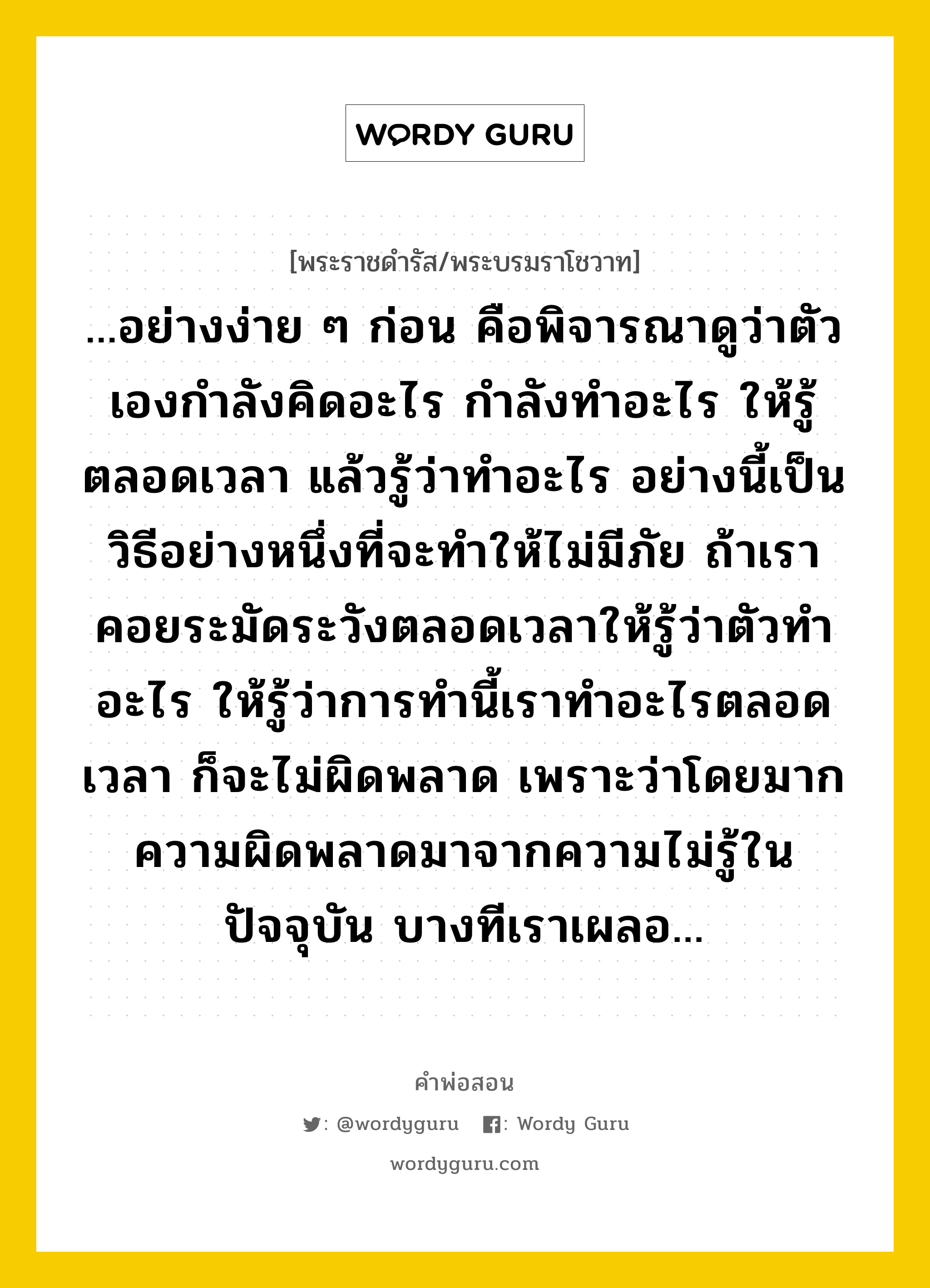 ...อย่างง่าย ๆ ก่อน คือพิจารณาดูว่าตัวเองกำลังคิดอะไร กำลังทำอะไร ให้รู้ตลอดเวลา แล้วรู้ว่าทำอะไร อย่างนี้เป็นวิธีอย่างหนึ่งที่จะทำให้ไม่มีภัย ถ้าเราคอยระมัดระวังตลอดเวลาให้รู้ว่าตัวทำอะไร ให้รู้ว่าการทำนี้เราทำอะไรตลอดเวลา ก็จะไม่ผิดพลาด เพราะว่าโดยมากความผิดพลาดมาจากความไม่รู้ในปัจจุบัน บางทีเราเผลอ..., คำพ่อสอน ...อย่างง่าย ๆ ก่อน คือพิจารณาดูว่าตัวเองกำลังคิดอะไร กำลังทำอะไร ให้รู้ตลอดเวลา แล้วรู้ว่าทำอะไร อย่างนี้เป็นวิธีอย่างหนึ่งที่จะทำให้ไม่มีภัย ถ้าเราคอยระมัดระวังตลอดเวลาให้รู้ว่าตัวทำอะไร ให้รู้ว่าการทำนี้เราทำอะไรตลอดเวลา ก็จะไม่ผิดพลาด เพราะว่าโดยมากความผิดพลาดมาจากความไม่รู้ในปัจจุบัน บางทีเราเผลอ... พระราชดำรัส/พระบรมราโชวาท ...อย่างง่าย ๆ ก่อน คือพิจารณาดูว่าตัวเองกำลังคิดอะไร กำลังทำอะไร ให้รู้ตลอดเวลา แล้วรู้ว่าทำอะไร อย่างนี้เป็นวิธีอย่างหนึ่งที่จะทำให้ไม่มีภัย ถ้าเราคอยระมัดระวังตลอดเวลาให้รู้ว่าตัวทำอะไร ให้รู้ว่าการทำนี้เราทำอะไรตลอดเวลา ก็จะไม่ผิดพลาด เพราะว่าโดยมากความผิดพลาดมาจากความไม่รู้ในปัจจุบัน บางทีเราเผลอ... หมวดหมู่ ความรู้ตน ในวโรกาส พระราชดำรัส ในโอกาสที่คณะครูในฎีกาเล็ก (ถานุตฺตโร) และคณะ เฝ้าถวายเงินและต้นเทียนพรรษา ณ พระตำหนักจิตรลดารโหฐาน ณ วันที่ วันจันทร์ ที่ ๑๓ กรกฎาคม ๒๕๒๕ หมวด ความรู้ตน