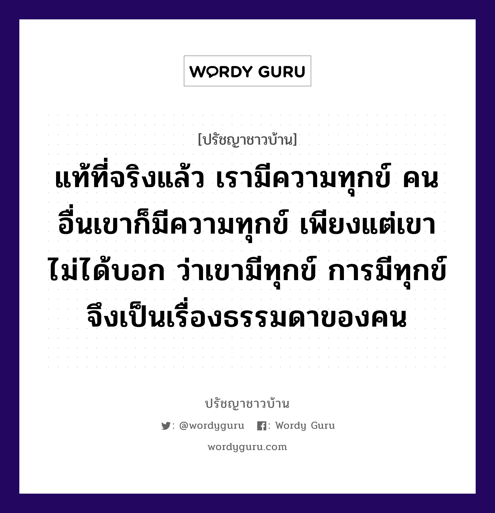 แท้ที่จริงแล้ว เรามีความทุกข์ คนอื่นเขาก็มีความทุกข์ เพียงแต่เขาไม่ได้บอก ว่าเขามีทุกข์ การมีทุกข์ จึงเป็นเรื่องธรรมดาของคน, ปรัชญาชาวบ้าน แท้ที่จริงแล้ว เรามีความทุกข์ คนอื่นเขาก็มีความทุกข์ เพียงแต่เขาไม่ได้บอก ว่าเขามีทุกข์ การมีทุกข์ จึงเป็นเรื่องธรรมดาของคน