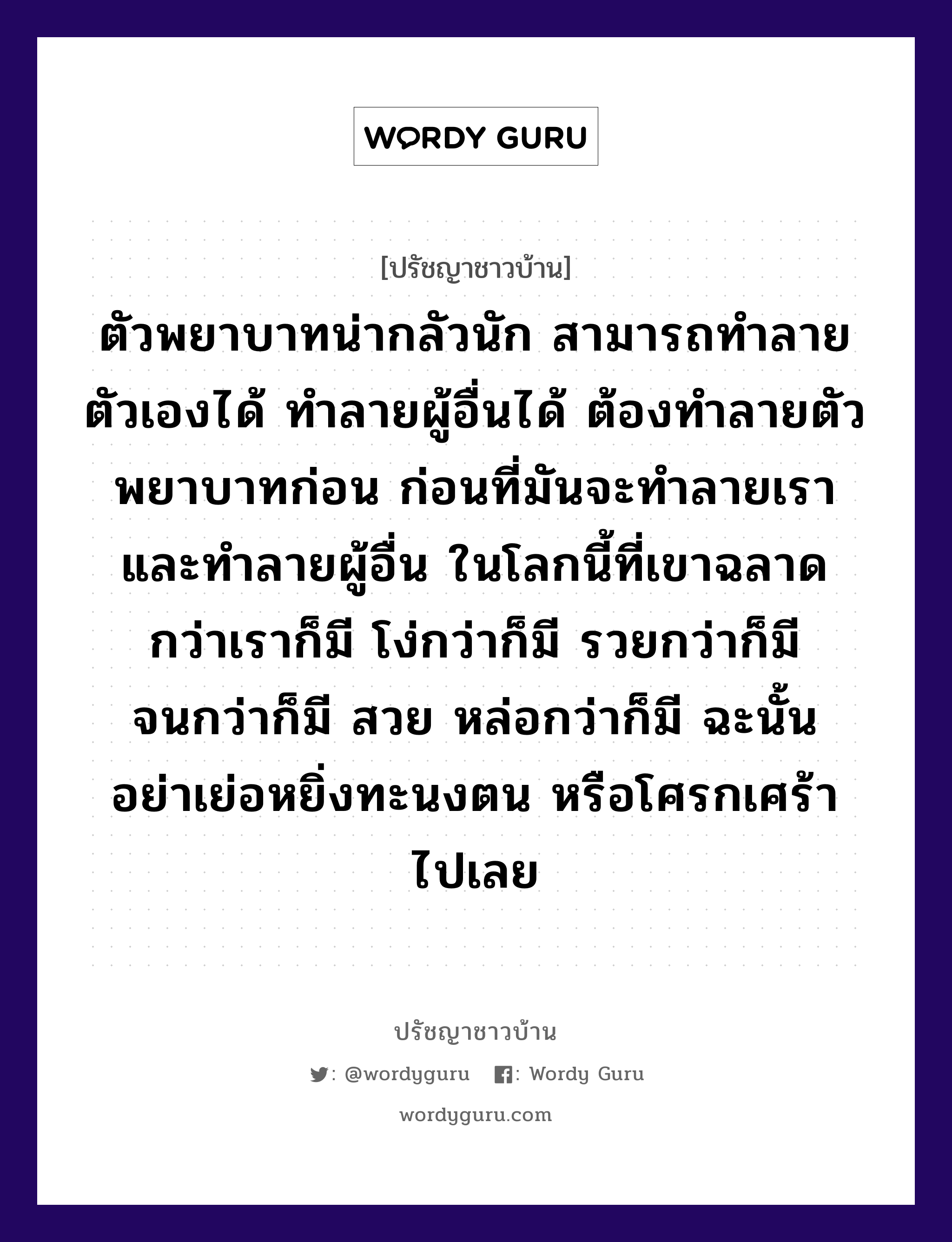 ตัวพยาบาทน่ากลัวนัก สามารถทำลายตัวเองได้ ทำลายผู้อื่นได้ ต้องทำลายตัวพยาบาทก่อน ก่อนที่มันจะทำลายเรา และทำลายผู้อื่น ในโลกนี้ที่เขาฉลาดกว่าเราก็มี โง่กว่าก็มี รวยกว่าก็มี จนกว่าก็มี สวย หล่อกว่าก็มี ฉะนั้น อย่าเย่อหยิ่งทะนงตน หรือโศรกเศร้าไปเลย, ปรัชญาชาวบ้าน ตัวพยาบาทน่ากลัวนัก สามารถทำลายตัวเองได้ ทำลายผู้อื่นได้ ต้องทำลายตัวพยาบาทก่อน ก่อนที่มันจะทำลายเรา และทำลายผู้อื่น ในโลกนี้ที่เขาฉลาดกว่าเราก็มี โง่กว่าก็มี รวยกว่าก็มี จนกว่าก็มี สวย หล่อกว่าก็มี ฉะนั้น อย่าเย่อหยิ่งทะนงตน หรือโศรกเศร้าไปเลย