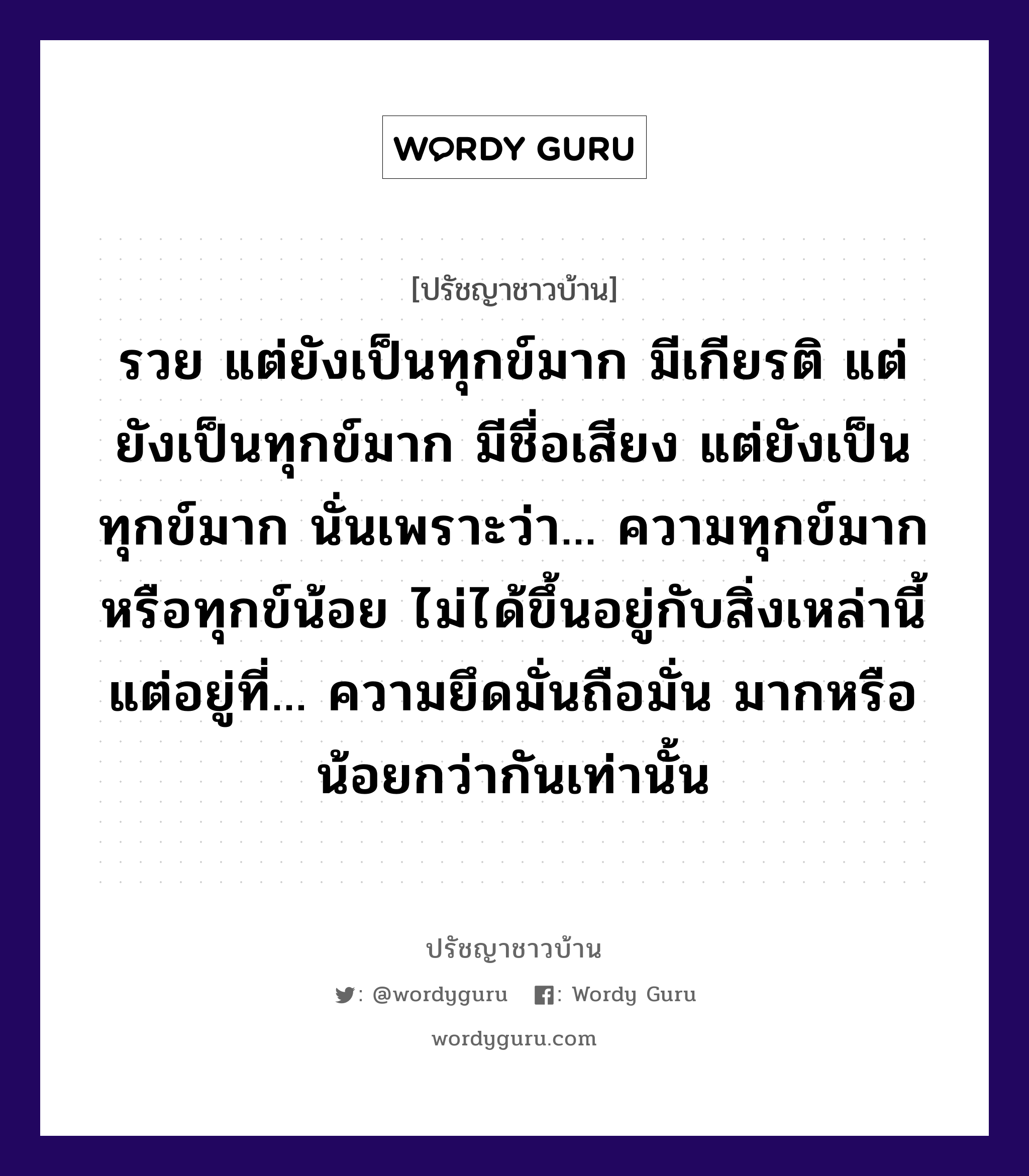 รวย แต่ยังเป็นทุกข์มาก มีเกียรติ แต่ยังเป็นทุกข์มาก มีชื่อเสียง แต่ยังเป็นทุกข์มาก นั่นเพราะว่า... ความทุกข์มากหรือทุกข์น้อย ไม่ได้ขึ้นอยู่กับสิ่งเหล่านี้ แต่อยู่ที่... ความยึดมั่นถือมั่น มากหรือน้อยกว่ากันเท่านั้น, ปรัชญาชาวบ้าน รวย แต่ยังเป็นทุกข์มาก มีเกียรติ แต่ยังเป็นทุกข์มาก มีชื่อเสียง แต่ยังเป็นทุกข์มาก นั่นเพราะว่า... ความทุกข์มากหรือทุกข์น้อย ไม่ได้ขึ้นอยู่กับสิ่งเหล่านี้ แต่อยู่ที่... ความยึดมั่นถือมั่น มากหรือน้อยกว่ากันเท่านั้น