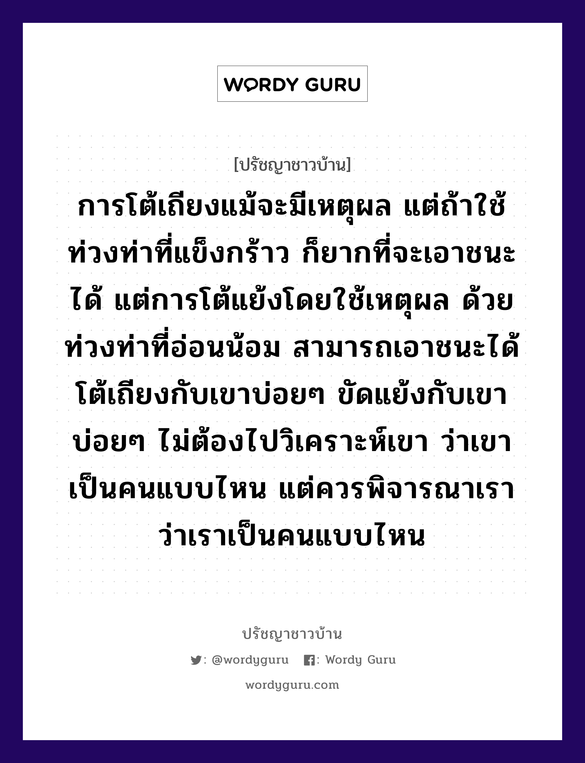 การโต้เถียงแม้จะมีเหตุผล แต่ถ้าใช้ท่วงท่าที่แข็งกร้าว ก็ยากที่จะเอาชนะได้ แต่การโต้แย้งโดยใช้เหตุผล ด้วยท่วงท่าที่อ่อนน้อม สามารถเอาชนะได้ โต้เถียงกับเขาบ่อยๆ ขัดแย้งกับเขาบ่อยๆ ไม่ต้องไปวิเคราะห์เขา ว่าเขาเป็นคนแบบไหน แต่ควรพิจารณาเรา ว่าเราเป็นคนแบบไหน, ปรัชญาชาวบ้าน การโต้เถียงแม้จะมีเหตุผล แต่ถ้าใช้ท่วงท่าที่แข็งกร้าว ก็ยากที่จะเอาชนะได้ แต่การโต้แย้งโดยใช้เหตุผล ด้วยท่วงท่าที่อ่อนน้อม สามารถเอาชนะได้ โต้เถียงกับเขาบ่อยๆ ขัดแย้งกับเขาบ่อยๆ ไม่ต้องไปวิเคราะห์เขา ว่าเขาเป็นคนแบบไหน แต่ควรพิจารณาเรา ว่าเราเป็นคนแบบไหน