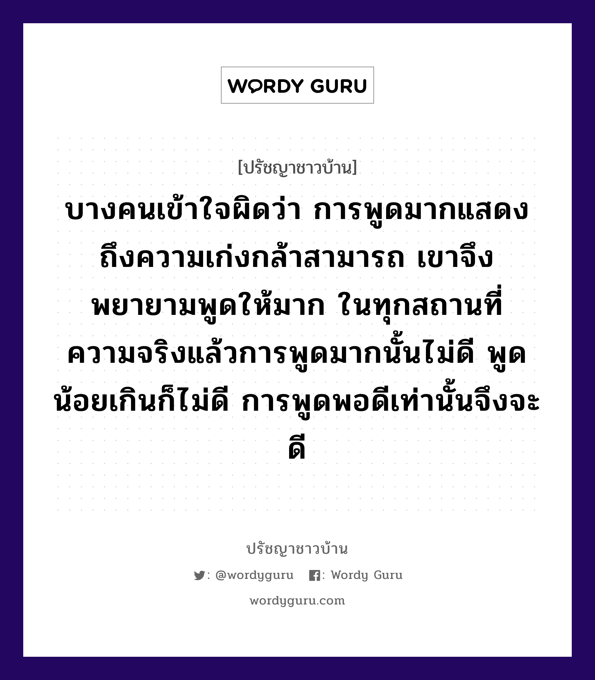 บางคนเข้าใจผิดว่า การพูดมากแสดงถึงความเก่งกล้าสามารถ เขาจึงพยายามพูดให้มาก ในทุกสถานที่ ความจริงแล้วการพูดมากนั้นไม่ดี พูดน้อยเกินก็ไม่ดี การพูดพอดีเท่านั้นจึงจะดี, ปรัชญาชาวบ้าน บางคนเข้าใจผิดว่า การพูดมากแสดงถึงความเก่งกล้าสามารถ เขาจึงพยายามพูดให้มาก ในทุกสถานที่ ความจริงแล้วการพูดมากนั้นไม่ดี พูดน้อยเกินก็ไม่ดี การพูดพอดีเท่านั้นจึงจะดี