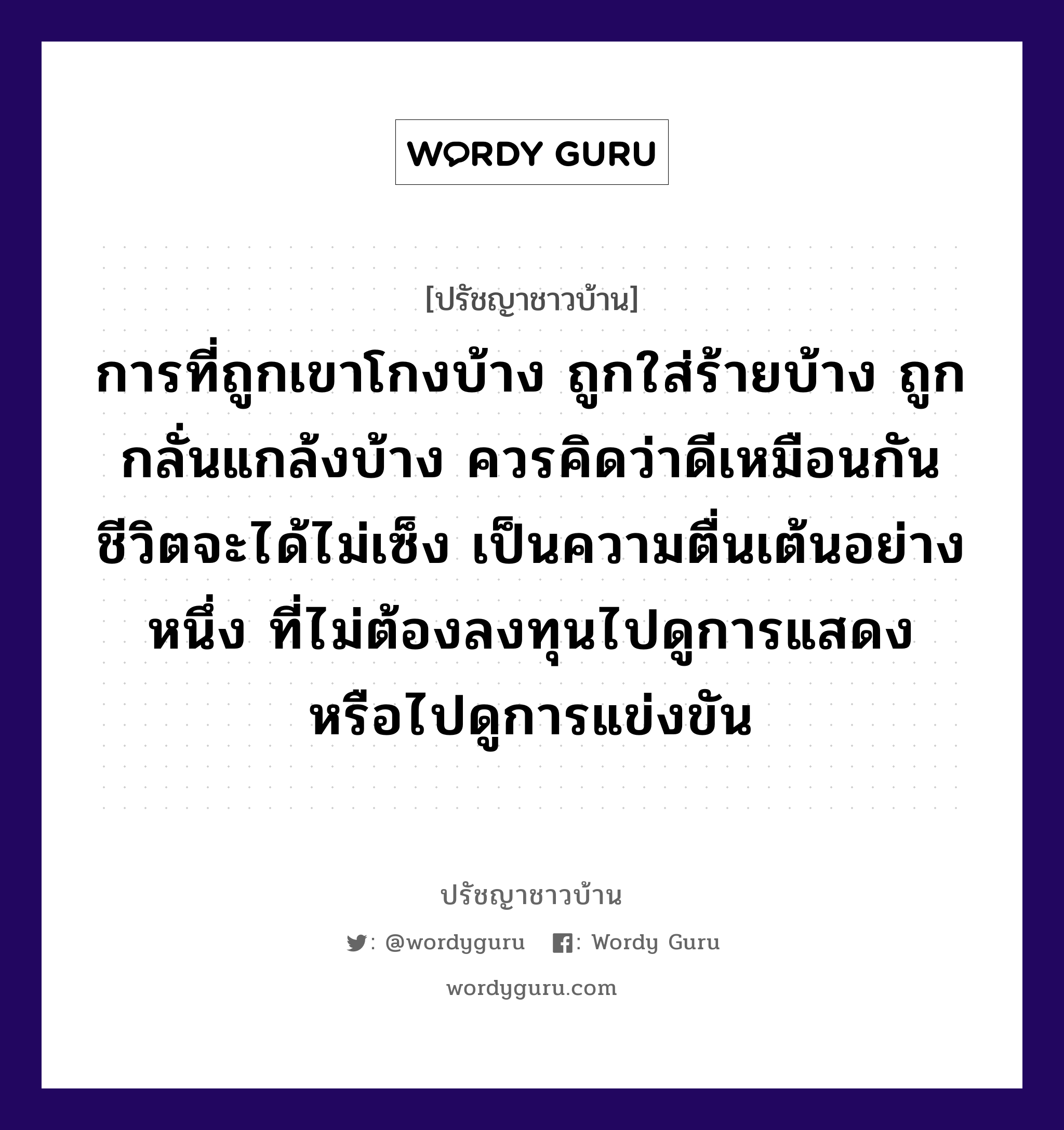 การที่ถูกเขาโกงบ้าง ถูกใส่ร้ายบ้าง ถูกกลั่นแกล้งบ้าง ควรคิดว่าดีเหมือนกัน ชีวิตจะได้ไม่เซ็ง เป็นความตื่นเต้นอย่างหนึ่ง ที่ไม่ต้องลงทุนไปดูการแสดง หรือไปดูการแข่งขัน, ปรัชญาชาวบ้าน การที่ถูกเขาโกงบ้าง ถูกใส่ร้ายบ้าง ถูกกลั่นแกล้งบ้าง ควรคิดว่าดีเหมือนกัน ชีวิตจะได้ไม่เซ็ง เป็นความตื่นเต้นอย่างหนึ่ง ที่ไม่ต้องลงทุนไปดูการแสดง หรือไปดูการแข่งขัน