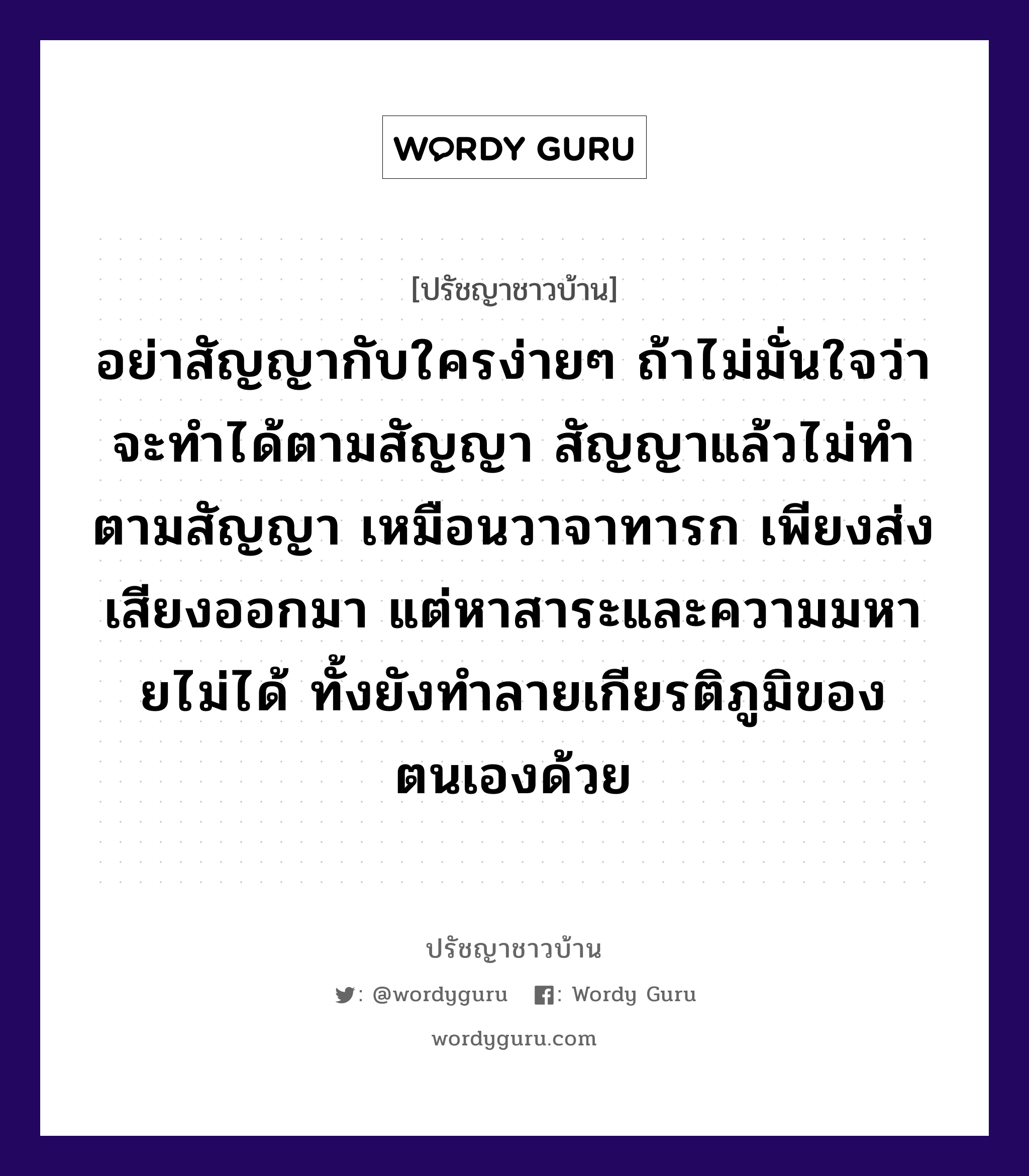 อย่าสัญญากับใครง่ายๆ ถ้าไม่มั่นใจว่าจะทำได้ตามสัญญา สัญญาแล้วไม่ทำตามสัญญา เหมือนวาจาทารก เพียงส่งเสียงออกมา แต่หาสาระและความมหายไม่ได้ ทั้งยังทำลายเกียรติภูมิของตนเองด้วย, ปรัชญาชาวบ้าน อย่าสัญญากับใครง่ายๆ ถ้าไม่มั่นใจว่าจะทำได้ตามสัญญา สัญญาแล้วไม่ทำตามสัญญา เหมือนวาจาทารก เพียงส่งเสียงออกมา แต่หาสาระและความมหายไม่ได้ ทั้งยังทำลายเกียรติภูมิของตนเองด้วย