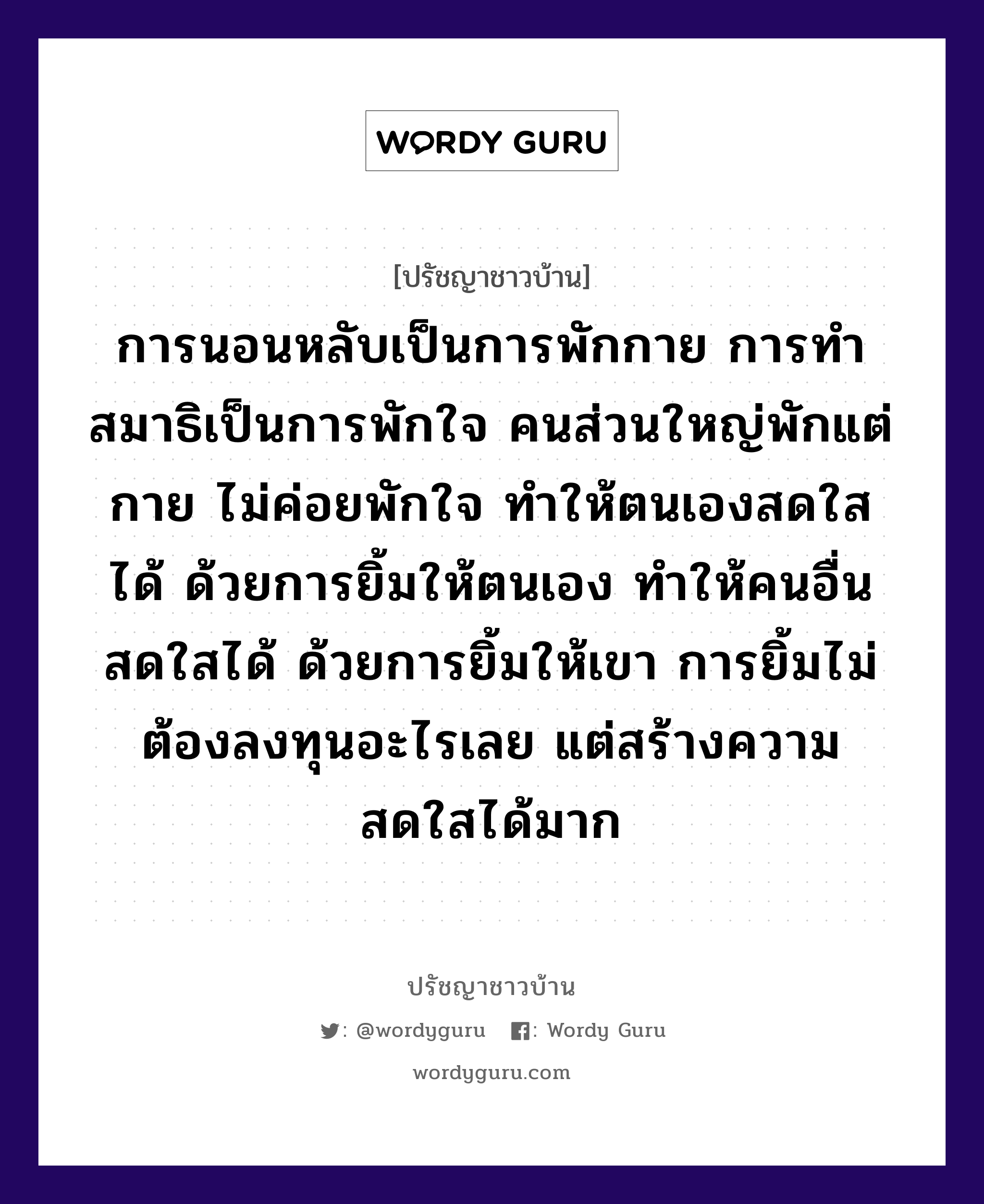 การนอนหลับเป็นการพักกาย การทำสมาธิเป็นการพักใจ คนส่วนใหญ่พักแต่กาย ไม่ค่อยพักใจ ทำให้ตนเองสดใสได้ ด้วยการยิ้มให้ตนเอง ทำให้คนอื่นสดใสได้ ด้วยการยิ้มให้เขา การยิ้มไม่ต้องลงทุนอะไรเลย แต่สร้างความสดใสได้มาก, ปรัชญาชาวบ้าน การนอนหลับเป็นการพักกาย การทำสมาธิเป็นการพักใจ คนส่วนใหญ่พักแต่กาย ไม่ค่อยพักใจ ทำให้ตนเองสดใสได้ ด้วยการยิ้มให้ตนเอง ทำให้คนอื่นสดใสได้ ด้วยการยิ้มให้เขา การยิ้มไม่ต้องลงทุนอะไรเลย แต่สร้างความสดใสได้มาก