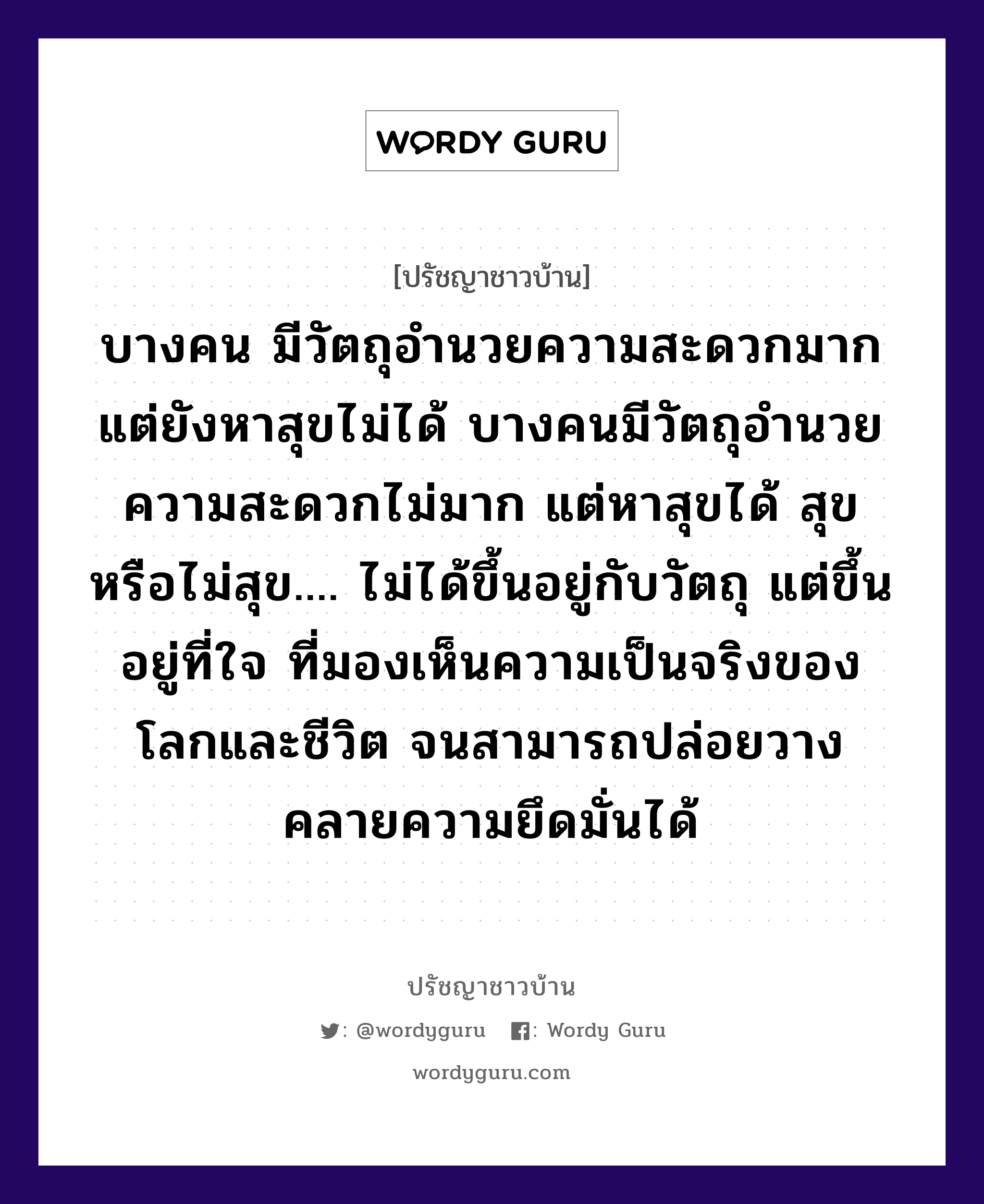 บางคน มีวัตถุอำนวยความสะดวกมาก แต่ยังหาสุขไม่ได้ บางคนมีวัตถุอำนวยความสะดวกไม่มาก แต่หาสุขได้ สุขหรือไม่สุข.... ไม่ได้ขึ้นอยู่กับวัตถุ แต่ขึ้นอยู่ที่ใจ ที่มองเห็นความเป็นจริงของโลกและชีวิต จนสามารถปล่อยวางคลายความยึดมั่นได้, ปรัชญาชาวบ้าน บางคน มีวัตถุอำนวยความสะดวกมาก แต่ยังหาสุขไม่ได้ บางคนมีวัตถุอำนวยความสะดวกไม่มาก แต่หาสุขได้ สุขหรือไม่สุข.... ไม่ได้ขึ้นอยู่กับวัตถุ แต่ขึ้นอยู่ที่ใจ ที่มองเห็นความเป็นจริงของโลกและชีวิต จนสามารถปล่อยวางคลายความยึดมั่นได้