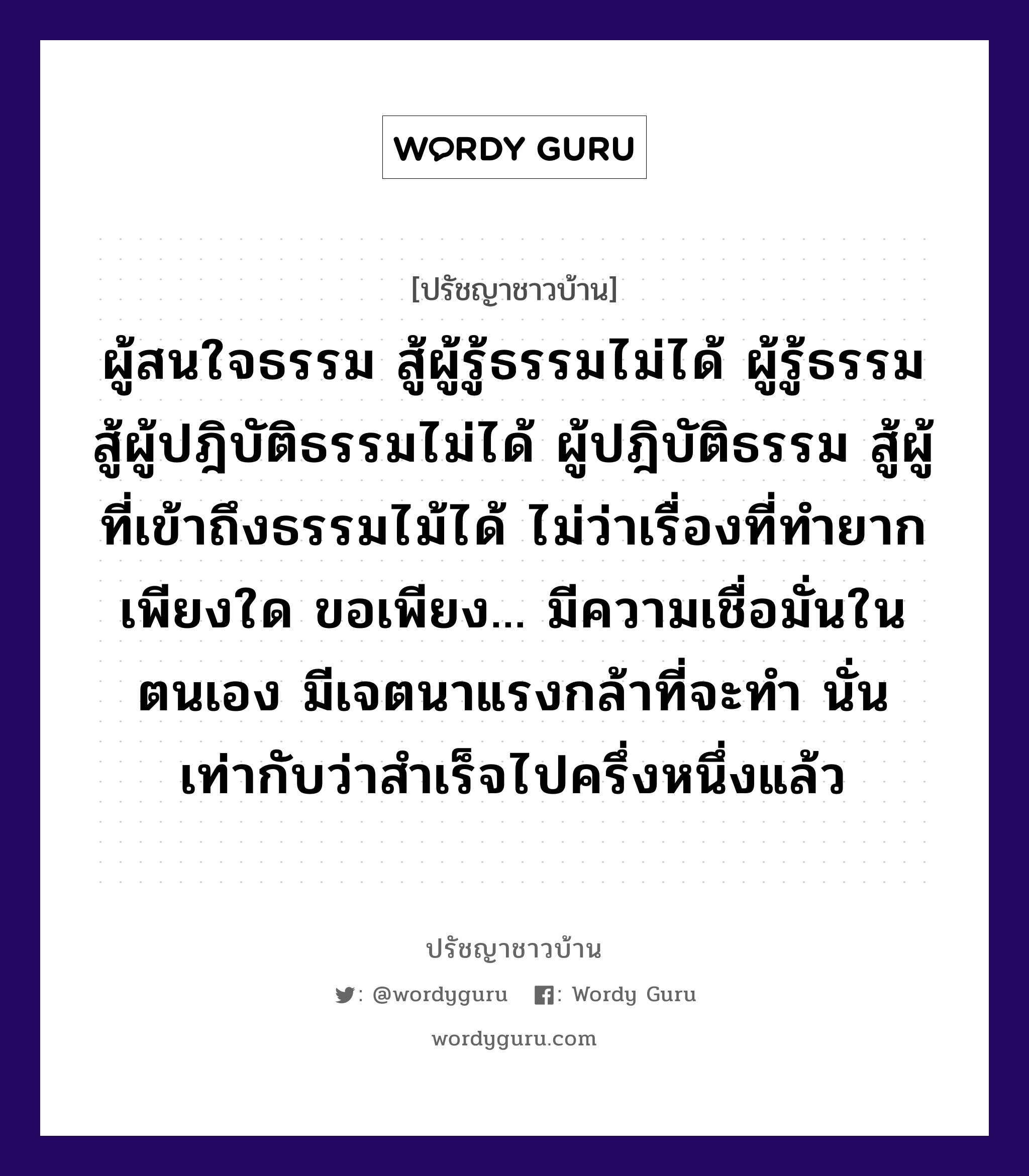 ผู้สนใจธรรม สู้ผู้รู้ธรรมไม่ได้ ผู้รู้ธรรม สู้ผู้ปฎิบัติธรรมไม่ได้ ผู้ปฎิบัติธรรม สู้ผู้ที่เข้าถึงธรรมไม้ได้ ไม่ว่าเรื่องที่ทำยากเพียงใด ขอเพียง... มีความเชื่อมั่นในตนเอง มีเจตนาแรงกล้าที่จะทำ นั่นเท่ากับว่าสำเร็จไปครึ่งหนึ่งแล้ว, ปรัชญาชาวบ้าน ผู้สนใจธรรม สู้ผู้รู้ธรรมไม่ได้ ผู้รู้ธรรม สู้ผู้ปฎิบัติธรรมไม่ได้ ผู้ปฎิบัติธรรม สู้ผู้ที่เข้าถึงธรรมไม้ได้ ไม่ว่าเรื่องที่ทำยากเพียงใด ขอเพียง... มีความเชื่อมั่นในตนเอง มีเจตนาแรงกล้าที่จะทำ นั่นเท่ากับว่าสำเร็จไปครึ่งหนึ่งแล้ว