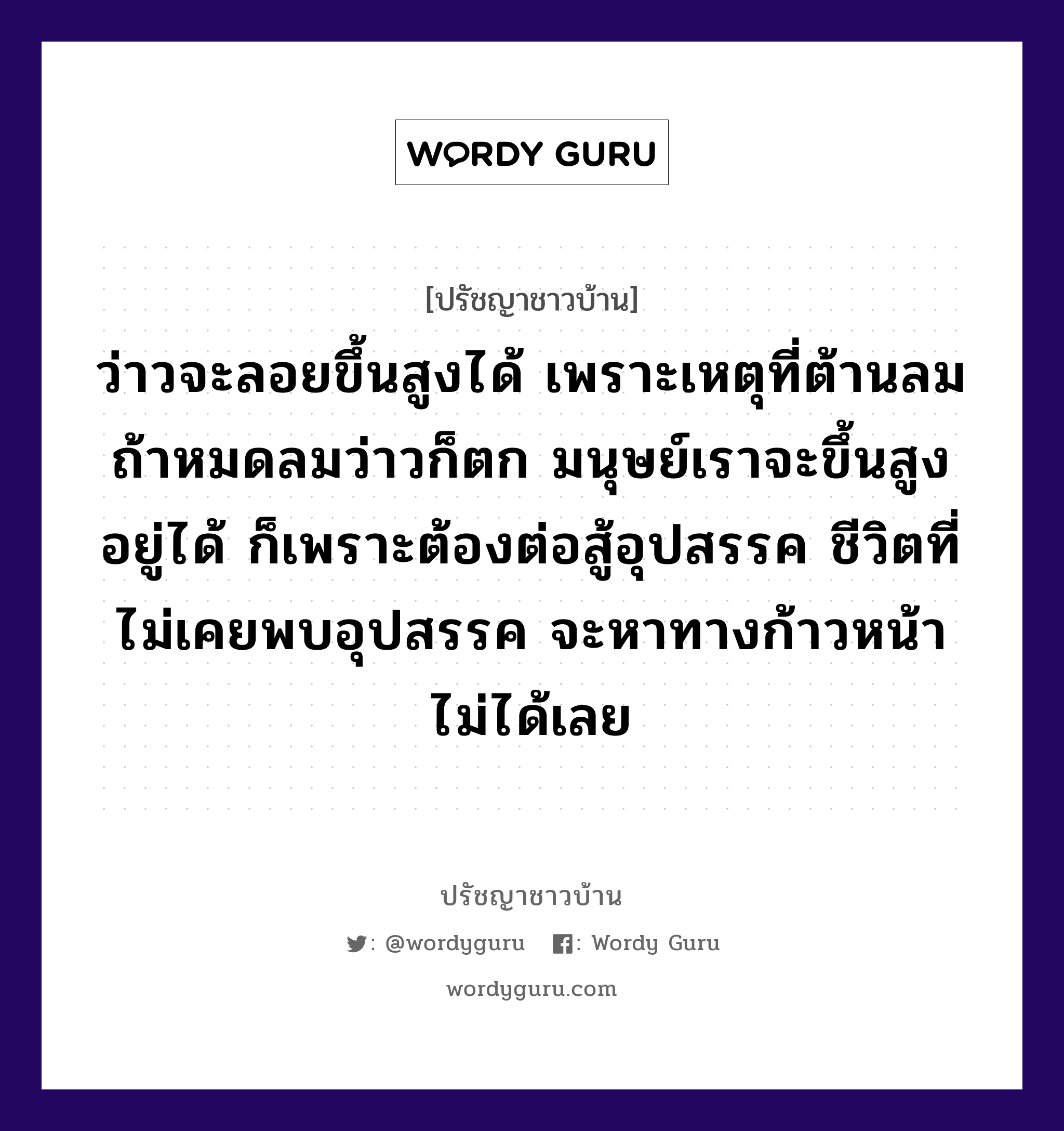 ว่าวจะลอยขึ้นสูงได้ เพราะเหตุที่ต้านลม ถ้าหมดลมว่าวก็ตก มนุษย์เราจะขึ้นสูงอยู่ได้ ก็เพราะต้องต่อสู้อุปสรรค ชีวิตที่ไม่เคยพบอุปสรรค จะหาทางก้าวหน้าไม่ได้เลย, ปรัชญาชาวบ้าน ว่าวจะลอยขึ้นสูงได้ เพราะเหตุที่ต้านลม ถ้าหมดลมว่าวก็ตก มนุษย์เราจะขึ้นสูงอยู่ได้ ก็เพราะต้องต่อสู้อุปสรรค ชีวิตที่ไม่เคยพบอุปสรรค จะหาทางก้าวหน้าไม่ได้เลย