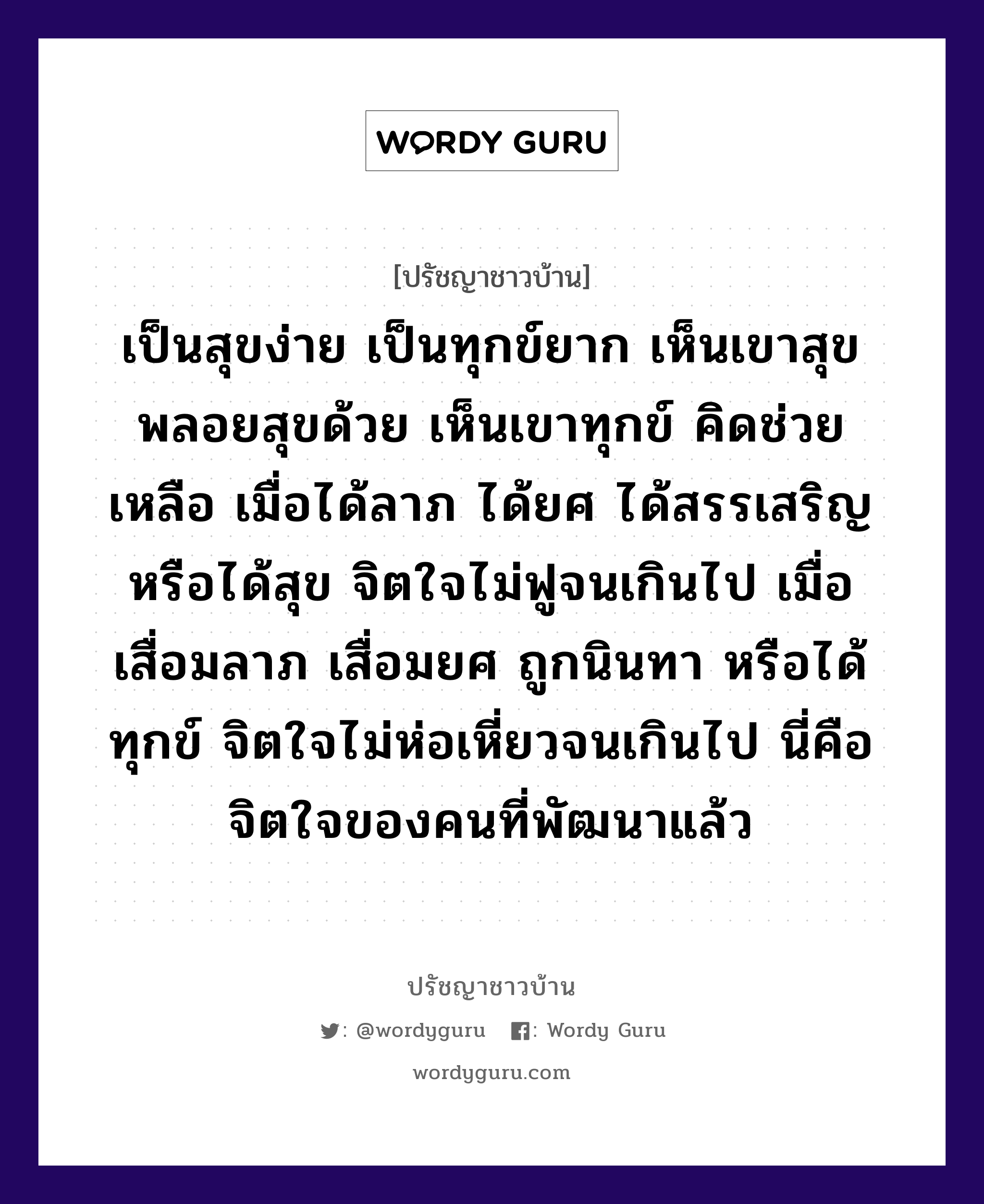 เป็นสุขง่าย เป็นทุกข์ยาก เห็นเขาสุข พลอยสุขด้วย เห็นเขาทุกข์ คิดช่วยเหลือ เมื่อได้ลาภ ได้ยศ ได้สรรเสริญ หรือได้สุข จิตใจไม่ฟูจนเกินไป เมื่อเสื่อมลาภ เสื่อมยศ ถูกนินทา หรือได้ทุกข์ จิตใจไม่ห่อเหี่ยวจนเกินไป นี่คือจิตใจของคนที่พัฒนาแล้ว, ปรัชญาชาวบ้าน เป็นสุขง่าย เป็นทุกข์ยาก เห็นเขาสุข พลอยสุขด้วย เห็นเขาทุกข์ คิดช่วยเหลือ เมื่อได้ลาภ ได้ยศ ได้สรรเสริญ หรือได้สุข จิตใจไม่ฟูจนเกินไป เมื่อเสื่อมลาภ เสื่อมยศ ถูกนินทา หรือได้ทุกข์ จิตใจไม่ห่อเหี่ยวจนเกินไป นี่คือจิตใจของคนที่พัฒนาแล้ว