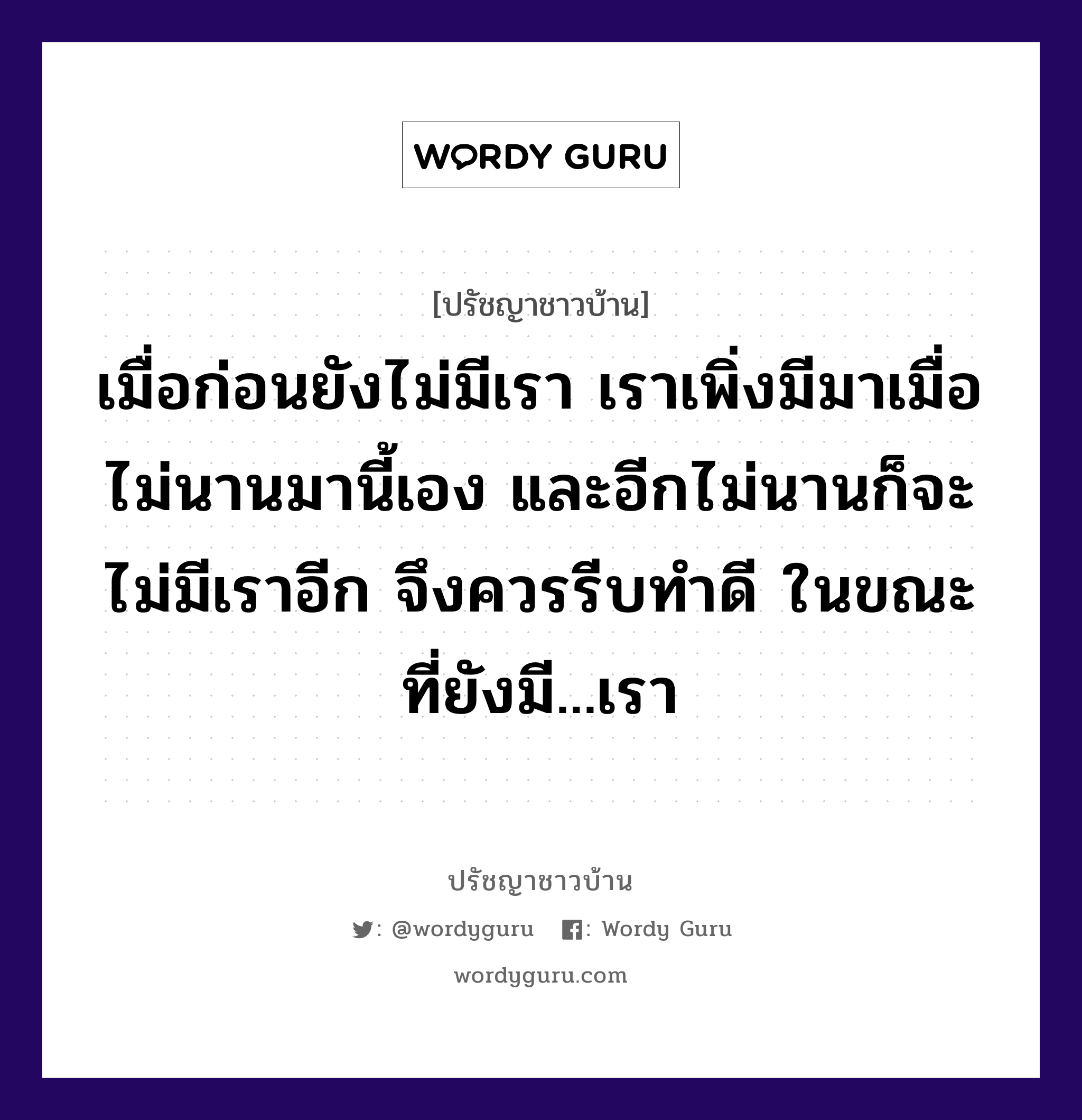 เมื่อก่อนยังไม่มีเรา เราเพิ่งมีมาเมื่อไม่นานมานี้เอง และอีกไม่นานก็จะไม่มีเราอีก จึงควรรีบทำดี ในขณะที่ยังมี...เรา, ปรัชญาชาวบ้าน เมื่อก่อนยังไม่มีเรา เราเพิ่งมีมาเมื่อไม่นานมานี้เอง และอีกไม่นานก็จะไม่มีเราอีก จึงควรรีบทำดี ในขณะที่ยังมี...เรา