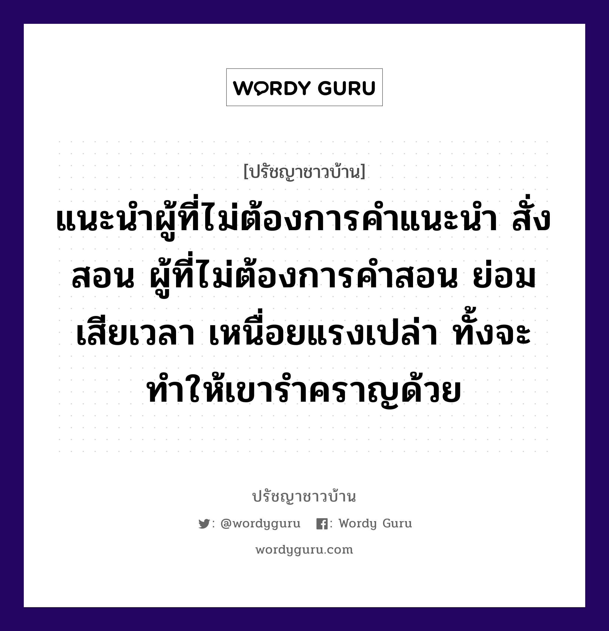 แนะนำผู้ที่ไม่ต้องการคำแนะนำ สั่งสอน ผู้ที่ไม่ต้องการคำสอน ย่อมเสียเวลา เหนื่อยแรงเปล่า ทั้งจะทำให้เขารำคราญด้วย, ปรัชญาชาวบ้าน แนะนำผู้ที่ไม่ต้องการคำแนะนำ สั่งสอน ผู้ที่ไม่ต้องการคำสอน ย่อมเสียเวลา เหนื่อยแรงเปล่า ทั้งจะทำให้เขารำคราญด้วย