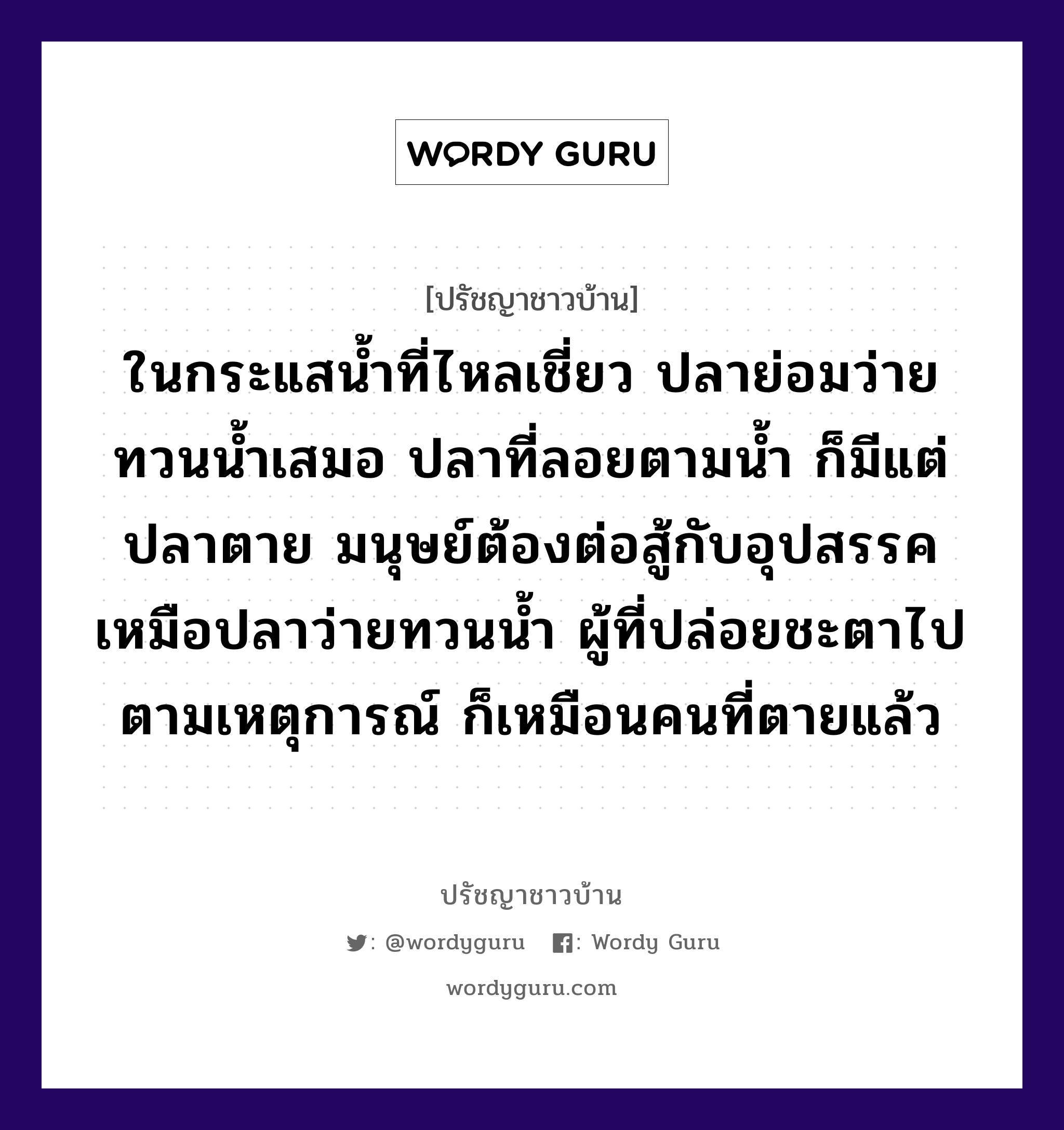 ในกระแสน้ำที่ไหลเชี่ยว ปลาย่อมว่ายทวนน้ำเสมอ ปลาที่ลอยตามน้ำ ก็มีแต่ปลาตาย มนุษย์ต้องต่อสู้กับอุปสรรค เหมือปลาว่ายทวนน้ำ ผู้ที่ปล่อยชะตาไปตามเหตุการณ์ ก็เหมือนคนที่ตายแล้ว, ปรัชญาชาวบ้าน ในกระแสน้ำที่ไหลเชี่ยว ปลาย่อมว่ายทวนน้ำเสมอ ปลาที่ลอยตามน้ำ ก็มีแต่ปลาตาย มนุษย์ต้องต่อสู้กับอุปสรรค เหมือปลาว่ายทวนน้ำ ผู้ที่ปล่อยชะตาไปตามเหตุการณ์ ก็เหมือนคนที่ตายแล้ว