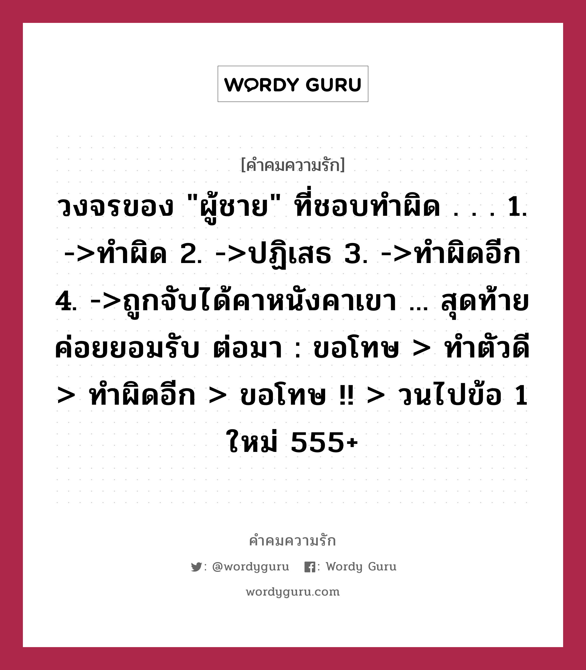 วงจรของ &#34;ผู้ชาย&#34; ที่ชอบทำผิด . . . 1. -&gt;ทำผิด 2. -&gt;ปฏิเสธ 3. -&gt;ทำผิดอีก 4. -&gt;ถูกจับได้คาหนังคาเขา ... สุดท้าย ค่อยยอมรับ ต่อมา : ขอโทษ &gt; ทำตัวดี &gt; ทำผิดอีก &gt; ขอโทษ !! &gt; วนไปข้อ 1 ใหม่ 555+, คำคมความรัก วงจรของ &#34;ผู้ชาย&#34; ที่ชอบทำผิด . . . 1. -&gt;ทำผิด 2. -&gt;ปฏิเสธ 3. -&gt;ทำผิดอีก 4. -&gt;ถูกจับได้คาหนังคาเขา ... สุดท้าย ค่อยยอมรับ ต่อมา : ขอโทษ &gt; ทำตัวดี &gt; ทำผิดอีก &gt; ขอโทษ !! &gt; วนไปข้อ 1 ใหม่ 555+