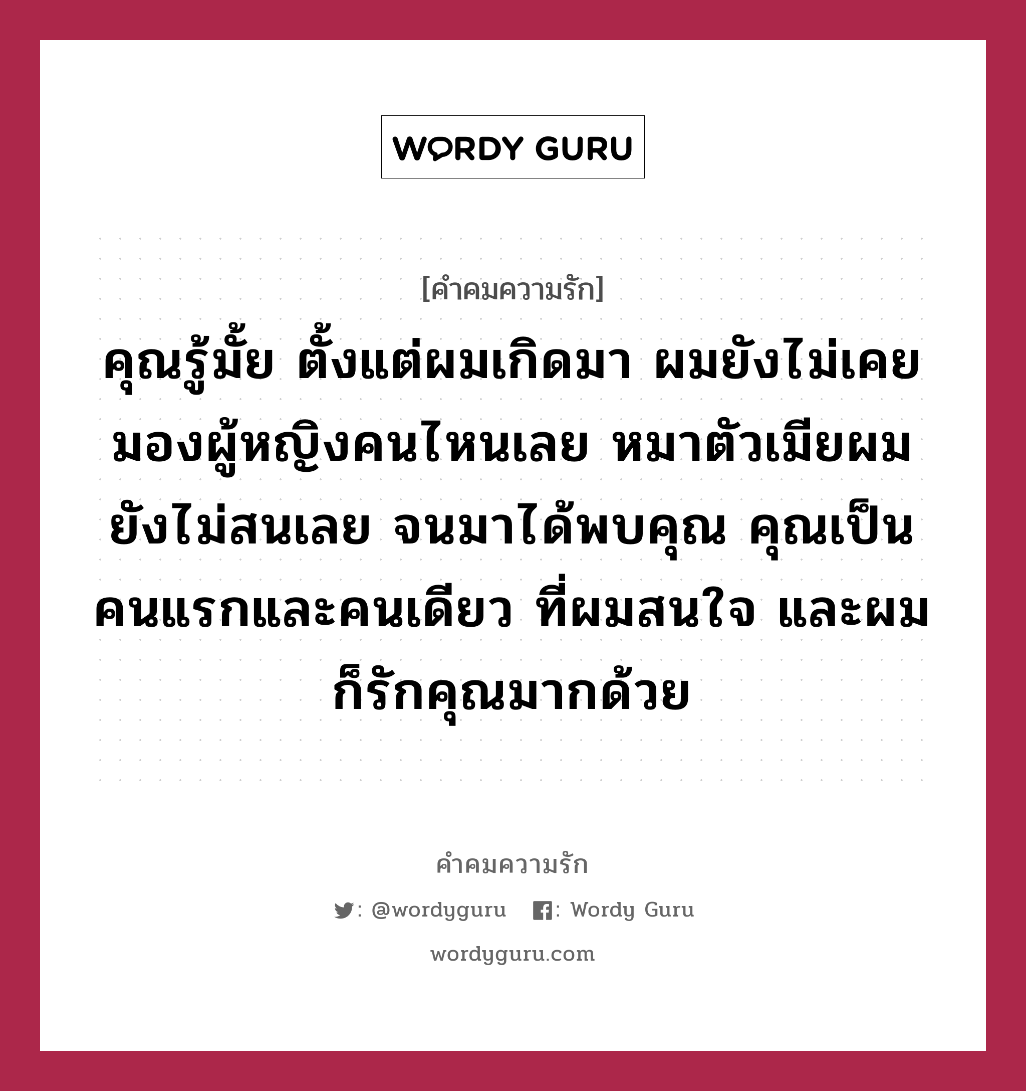 คุณรู้มั้ย ตั้งแต่ผมเกิดมา ผมยังไม่เคยมองผู้หญิงคนไหนเลย หมาตัวเมียผมยังไม่สนเลย จนมาได้พบคุณ คุณเป็นคนแรกและคนเดียว ที่ผมสนใจ และผมก็รักคุณมากด้วย, คำคมความรัก คุณรู้มั้ย ตั้งแต่ผมเกิดมา ผมยังไม่เคยมองผู้หญิงคนไหนเลย หมาตัวเมียผมยังไม่สนเลย จนมาได้พบคุณ คุณเป็นคนแรกและคนเดียว ที่ผมสนใจ และผมก็รักคุณมากด้วย