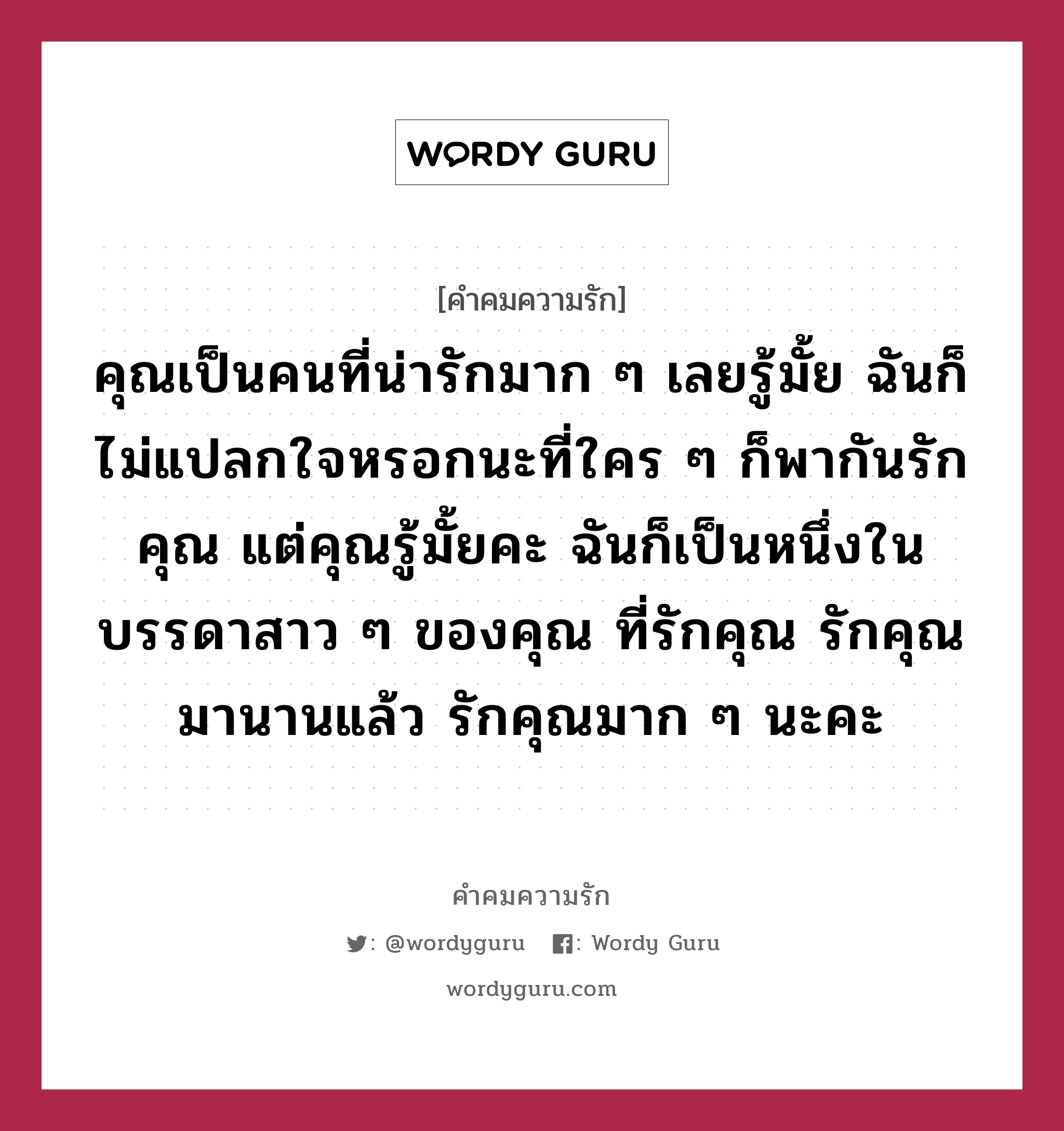 คุณเป็นคนที่น่ารักมาก ๆ เลยรู้มั้ย ฉันก็ไม่แปลกใจหรอกนะที่ใคร ๆ ก็พากันรักคุณ แต่คุณรู้มั้ยคะ ฉันก็เป็นหนึ่งในบรรดาสาว ๆ ของคุณ ที่รักคุณ รักคุณมานานแล้ว รักคุณมาก ๆ นะคะ, คำคมความรัก คุณเป็นคนที่น่ารักมาก ๆ เลยรู้มั้ย ฉันก็ไม่แปลกใจหรอกนะที่ใคร ๆ ก็พากันรักคุณ แต่คุณรู้มั้ยคะ ฉันก็เป็นหนึ่งในบรรดาสาว ๆ ของคุณ ที่รักคุณ รักคุณมานานแล้ว รักคุณมาก ๆ นะคะ