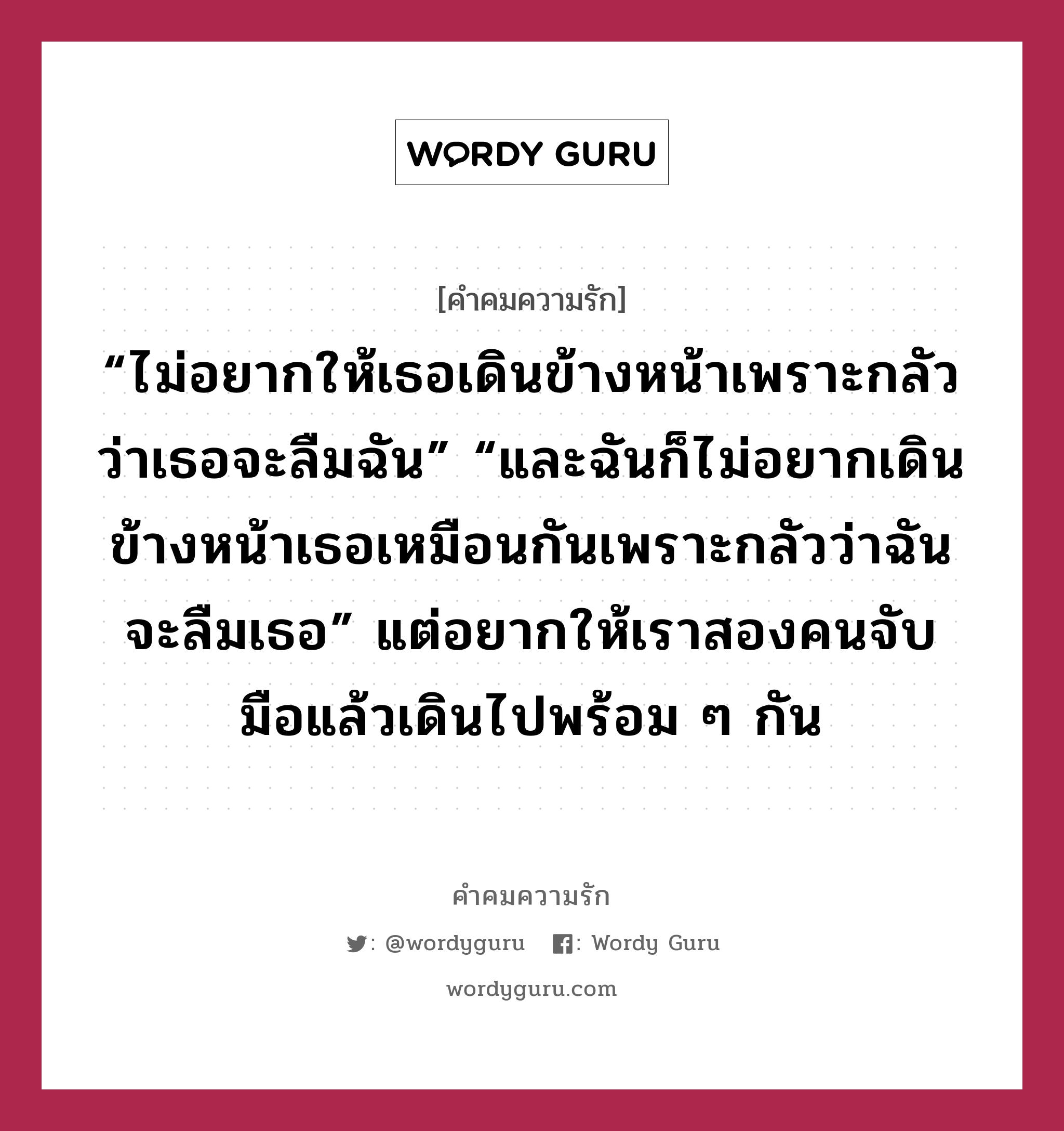 “ไม่อยากให้เธอเดินข้างหน้าเพราะกลัวว่าเธอจะลืมฉัน” “และฉันก็ไม่อยากเดินข้างหน้าเธอเหมือนกันเพราะกลัวว่าฉันจะลืมเธอ” แต่อยากให้เราสองคนจับมือแล้วเดินไปพร้อม ๆ กัน, คำคมความรัก “ไม่อยากให้เธอเดินข้างหน้าเพราะกลัวว่าเธอจะลืมฉัน” “และฉันก็ไม่อยากเดินข้างหน้าเธอเหมือนกันเพราะกลัวว่าฉันจะลืมเธอ” แต่อยากให้เราสองคนจับมือแล้วเดินไปพร้อม ๆ กัน