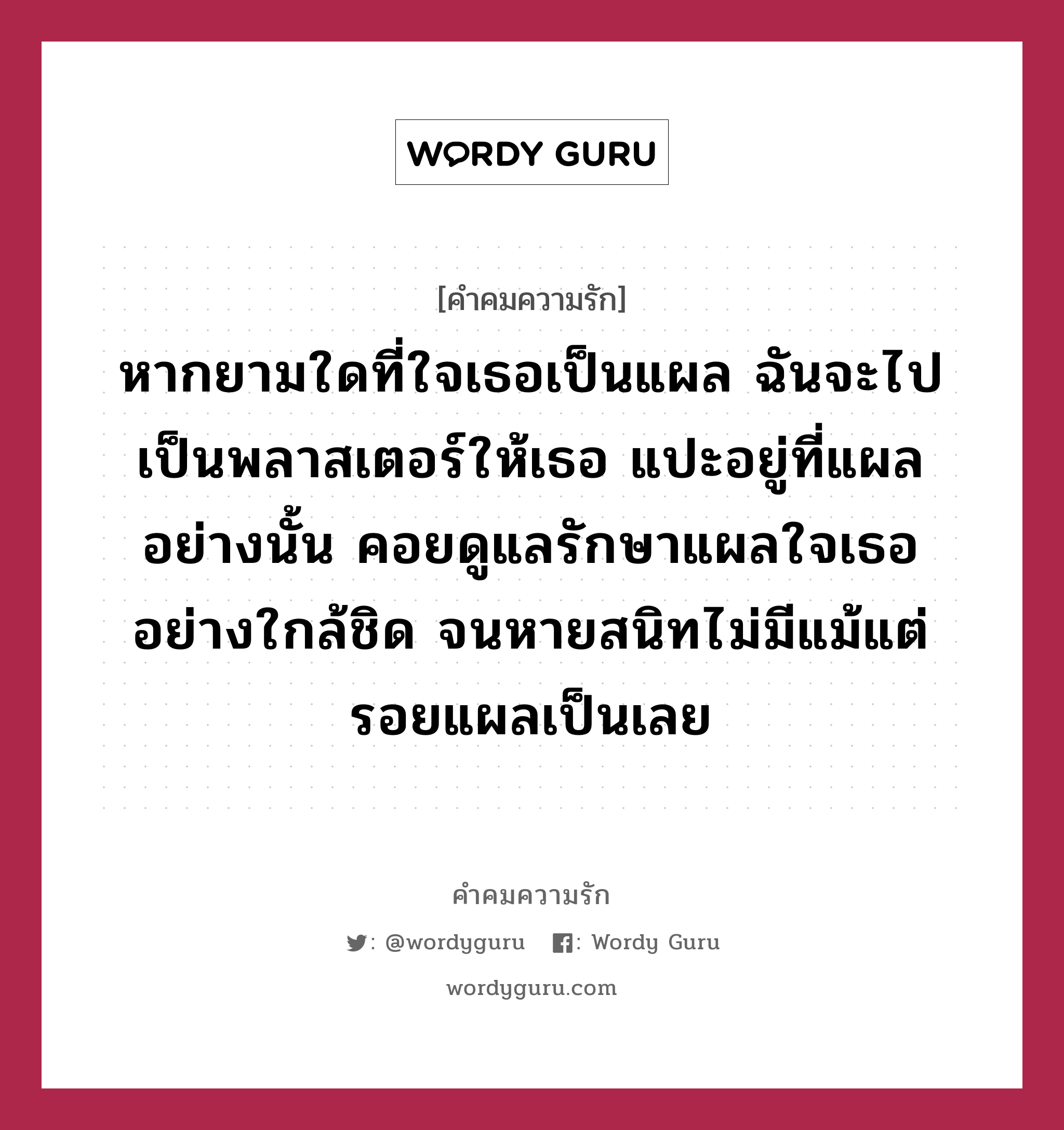 หากยามใดที่ใจเธอเป็นแผล ฉันจะไปเป็นพลาสเตอร์ให้เธอ แปะอยู่ที่แผลอย่างนั้น คอยดูแลรักษาแผลใจเธออย่างใกล้ชิด จนหายสนิทไม่มีแม้แต่รอยแผลเป็นเลย, คำคมความรัก หากยามใดที่ใจเธอเป็นแผล ฉันจะไปเป็นพลาสเตอร์ให้เธอ แปะอยู่ที่แผลอย่างนั้น คอยดูแลรักษาแผลใจเธออย่างใกล้ชิด จนหายสนิทไม่มีแม้แต่รอยแผลเป็นเลย