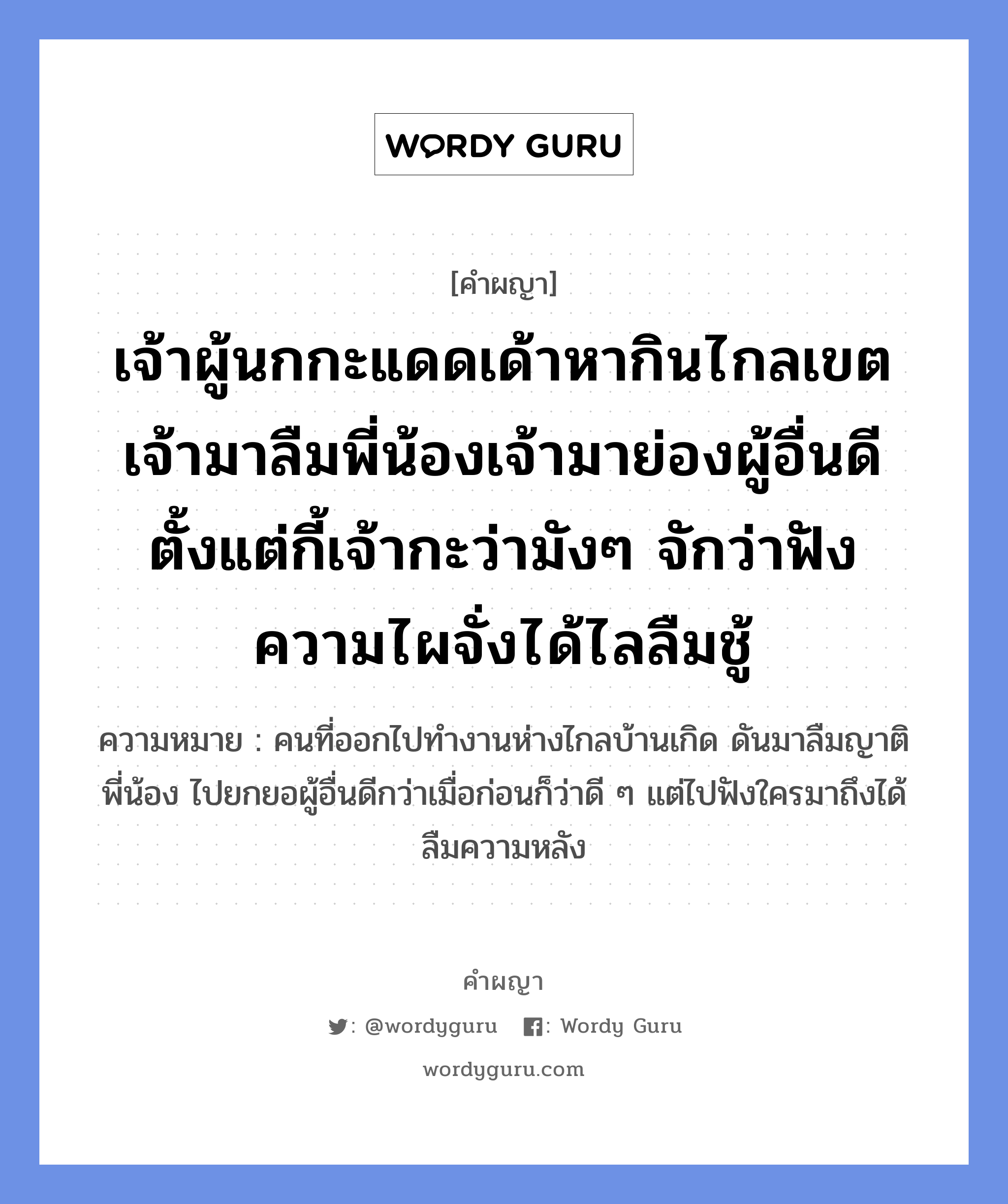 เจ้าผู้นกกะแดดเด้าหากินไกลเขต เจ้ามาลืมพี่น้องเจ้ามาย่องผู้อื่นดี ตั้งแต่กี้เจ้ากะว่ามังๆ จักว่าฟังความไผจั่งได้ไลลืมชู้ หมายถึงอะไร?, คำผญา เจ้าผู้นกกะแดดเด้าหากินไกลเขต เจ้ามาลืมพี่น้องเจ้ามาย่องผู้อื่นดี ตั้งแต่กี้เจ้ากะว่ามังๆ จักว่าฟังความไผจั่งได้ไลลืมชู้ ความหมาย คนที่ออกไปทำงานห่างไกลบ้านเกิด ดันมาลืมญาติพี่น้อง ไปยกยอผู้อื่นดีกว่าเมื่อก่อนก็ว่าดี ๆ แต่ไปฟังใครมาถึงได้ลืมความหลัง