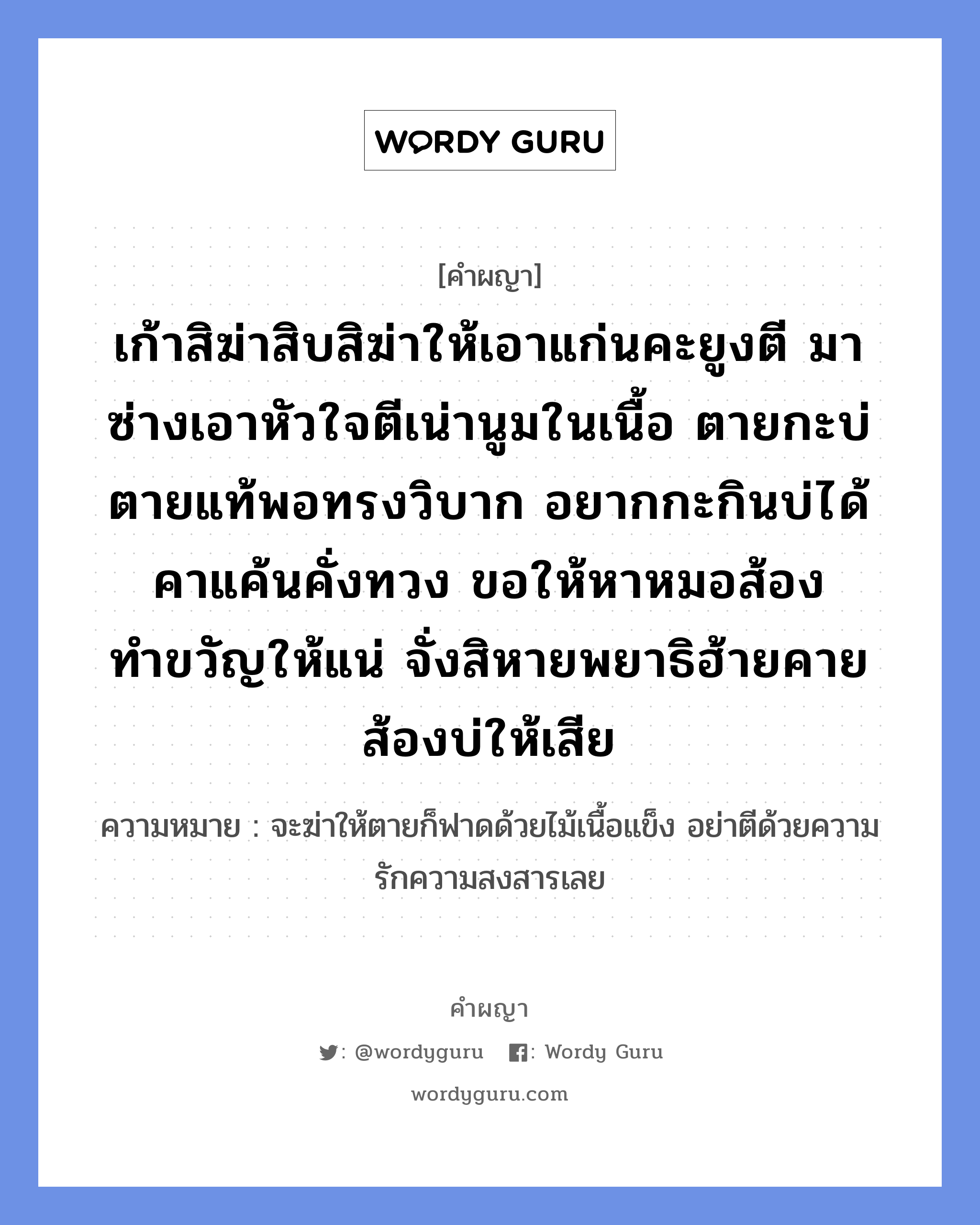 เก้าสิฆ่าสิบสิฆ่าให้เอาแก่นคะยูงตี มาซ่างเอาหัวใจตีเน่านูมในเนื้อ ตายกะบ่ตายแท้พอทรงวิบาก อยากกะกินบ่ได้คาแค้นคั่งทวง ขอให้หาหมอส้องทำขวัญให้แน่ จั่งสิหายพยาธิฮ้ายคายส้องบ่ให้เสีย หมายถึงอะไร?, คำผญา เก้าสิฆ่าสิบสิฆ่าให้เอาแก่นคะยูงตี มาซ่างเอาหัวใจตีเน่านูมในเนื้อ ตายกะบ่ตายแท้พอทรงวิบาก อยากกะกินบ่ได้คาแค้นคั่งทวง ขอให้หาหมอส้องทำขวัญให้แน่ จั่งสิหายพยาธิฮ้ายคายส้องบ่ให้เสีย ความหมาย จะฆ่าให้ตายก็ฟาดด้วยไม้เนื้อแข็ง อย่าตีด้วยความรักความสงสารเลย