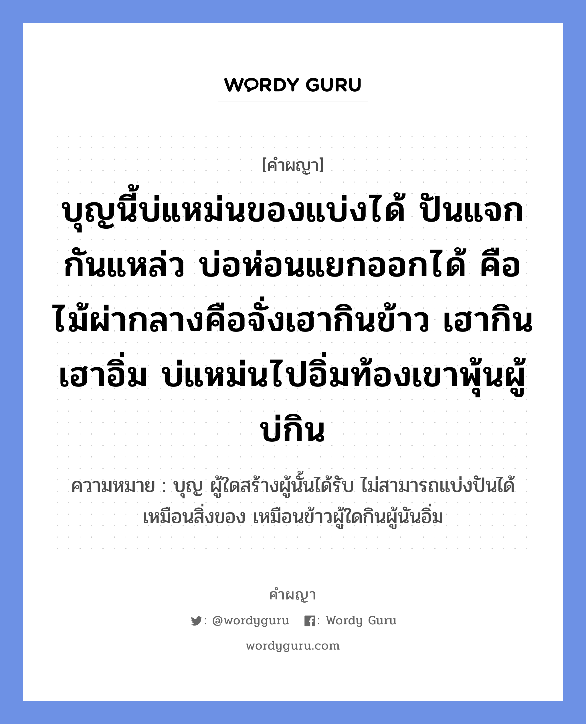 บุญนี้บ่แหม่นของแบ่งได้ ปันแจกกันแหล่ว บ่อห่อนแยกออกได้ คือไม้ผ่ากลางคือจั่งเฮากินข้าว เฮากินเฮาอิ่ม บ่แหม่นไปอิ่มท้องเขาพุ้นผู้บ่กิน หมายถึงอะไร?, คำผญา บุญนี้บ่แหม่นของแบ่งได้ ปันแจกกันแหล่ว บ่อห่อนแยกออกได้ คือไม้ผ่ากลางคือจั่งเฮากินข้าว เฮากินเฮาอิ่ม บ่แหม่นไปอิ่มท้องเขาพุ้นผู้บ่กิน ความหมาย บุญ ผู้ใดสร้างผู้นั้นได้รับ ไม่สามารถแบ่งปันได้เหมือนสิ่งของ เหมือนข้าวผู้ใดกินผู้นันอิ่ม