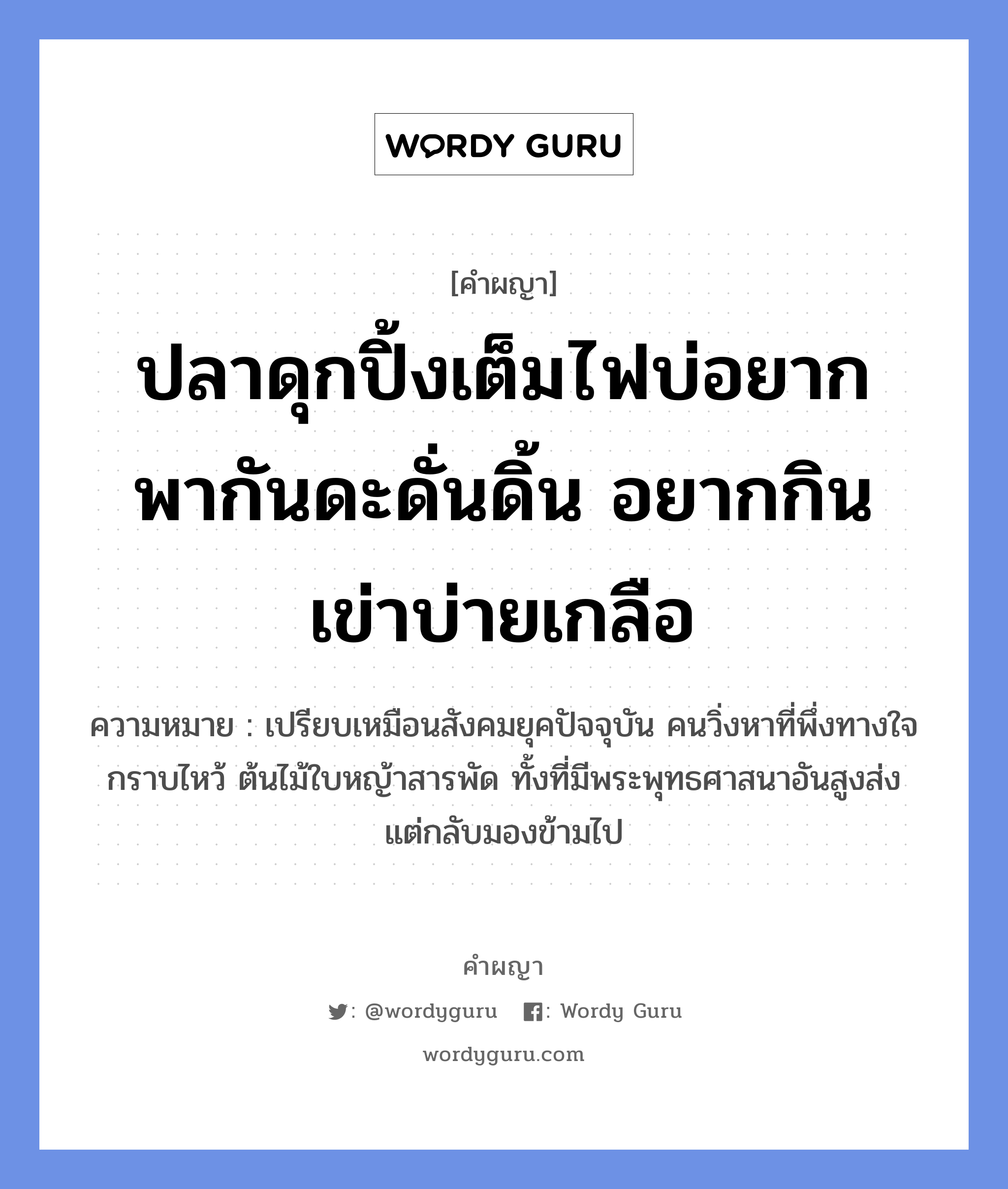 ปลาดุกปิ้งเต็มไฟบ่อยาก พากันดะดั่นดิ้น อยากกินเข่าบ่ายเกลือ หมายถึงอะไร?, คำผญา ปลาดุกปิ้งเต็มไฟบ่อยาก พากันดะดั่นดิ้น อยากกินเข่าบ่ายเกลือ ความหมาย เปรียบเหมือนสังคมยุคปัจจุบัน คนวิ่งหาที่พึ่งทางใจกราบไหว้ ต้นไม้ใบหญ้าสารพัด ทั้งที่มีพระพุทธศาสนาอันสูงส่ง แต่กลับมองข้ามไป