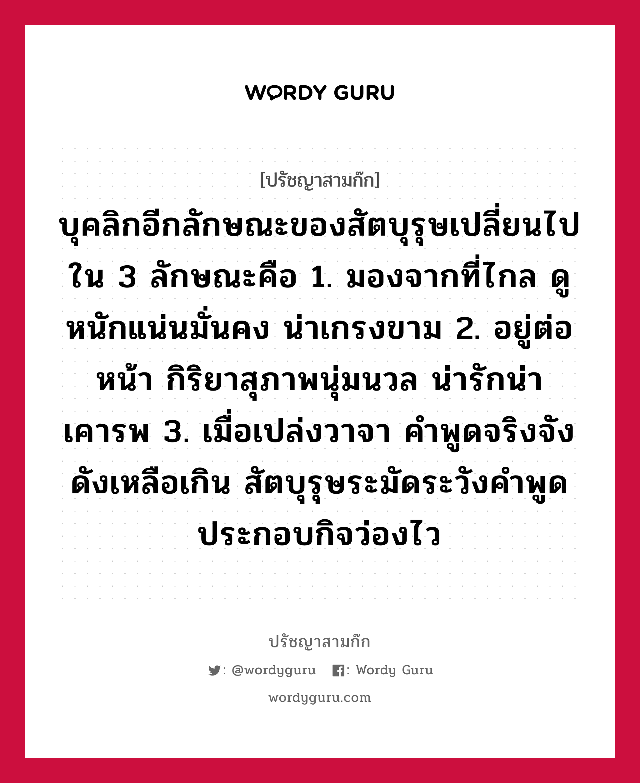 บุคลิกอีกลักษณะของสัตบุรุษเปลี่ยนไปใน 3 ลักษณะคือ 1. มองจากที่ไกล ดูหนักแน่นมั่นคง น่าเกรงขาม 2. อยู่ต่อหน้า กิริยาสุภาพนุ่มนวล น่ารักน่าเคารพ 3. เมื่อเปล่งวาจา คำพูดจริงจังดังเหลือเกิน สัตบุรุษระมัดระวังคำพูด ประกอบกิจว่องไว หมายถึงอะไร?, ปรัชญาสามก๊ก บุคลิกอีกลักษณะของสัตบุรุษเปลี่ยนไปใน 3 ลักษณะคือ 1. มองจากที่ไกล ดูหนักแน่นมั่นคง น่าเกรงขาม 2. อยู่ต่อหน้า กิริยาสุภาพนุ่มนวล น่ารักน่าเคารพ 3. เมื่อเปล่งวาจา คำพูดจริงจังดังเหลือเกิน สัตบุรุษระมัดระวังคำพูด ประกอบกิจว่องไว