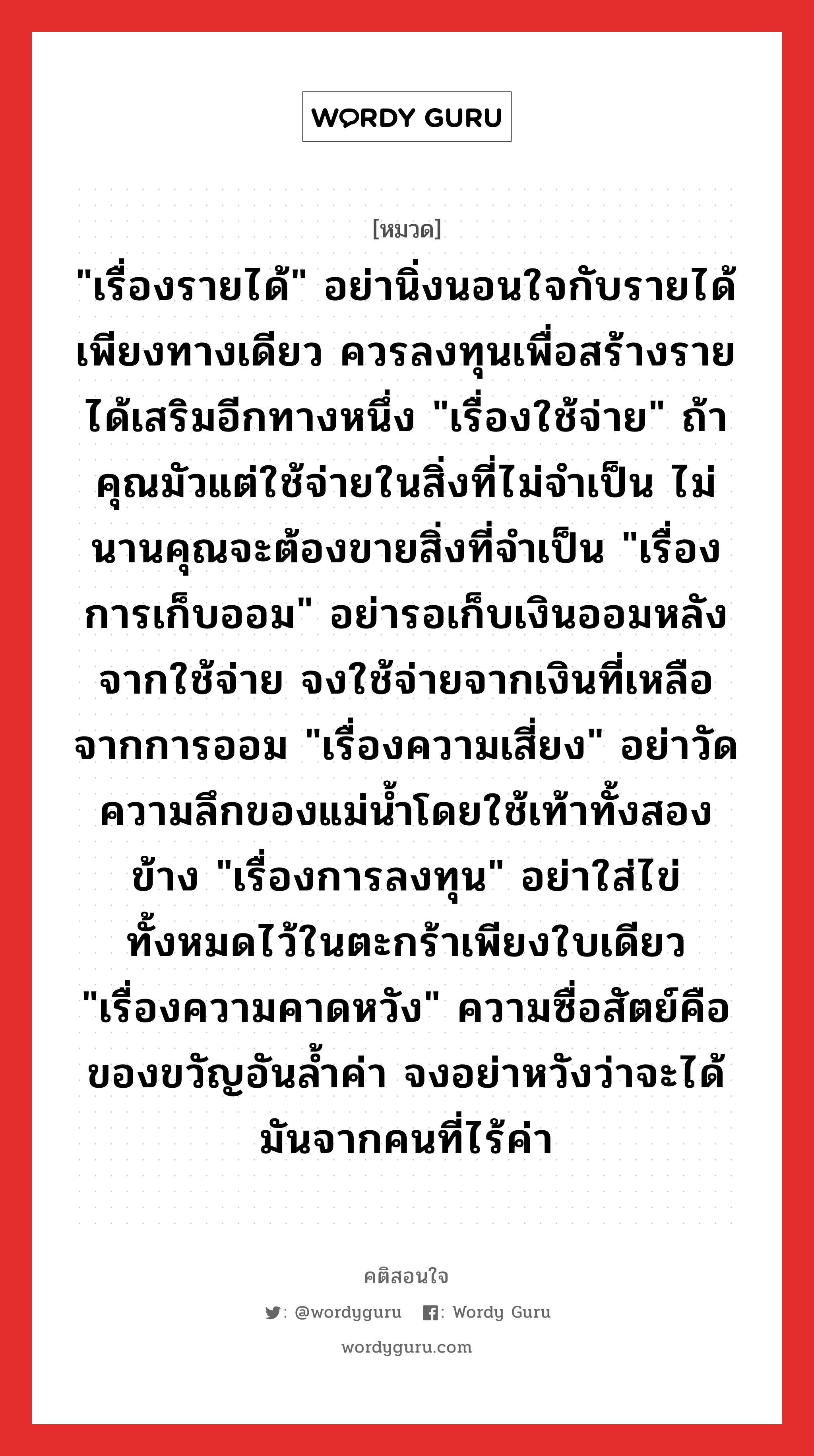 &#34;เรื่องรายได้&#34; อย่านิ่งนอนใจกับรายได้เพียงทางเดียว ควรลงทุนเพื่อสร้างรายได้เสริมอีกทางหนึ่ง &#34;เรื่องใช้จ่าย&#34; ถ้าคุณมัวแต่ใช้จ่ายในสิ่งที่ไม่จำเป็น ไม่นานคุณจะต้องขายสิ่งที่จำเป็น &#34;เรื่องการเก็บออม&#34; อย่ารอเก็บเงินออมหลังจากใช้จ่าย จงใช้จ่ายจากเงินที่เหลือจากการออม &#34;เรื่องความเสี่ยง&#34; อย่าวัดความลึกของแม่น้ำโดยใช้เท้าทั้งสองข้าง &#34;เรื่องการลงทุน&#34; อย่าใส่ไข่ทั้งหมดไว้ในตะกร้าเพียงใบเดียว &#34;เรื่องความคาดหวัง&#34; ความซื่อสัตย์คือของขวัญอันล้ำค่า จงอย่าหวังว่าจะได้มันจากคนที่ไร้ค่า, คติสอนใจ &#34;เรื่องรายได้&#34; อย่านิ่งนอนใจกับรายได้เพียงทางเดียว ควรลงทุนเพื่อสร้างรายได้เสริมอีกทางหนึ่ง &#34;เรื่องใช้จ่าย&#34; ถ้าคุณมัวแต่ใช้จ่ายในสิ่งที่ไม่จำเป็น ไม่นานคุณจะต้องขายสิ่งที่จำเป็น &#34;เรื่องการเก็บออม&#34; อย่ารอเก็บเงินออมหลังจากใช้จ่าย จงใช้จ่ายจากเงินที่เหลือจากการออม &#34;เรื่องความเสี่ยง&#34; อย่าวัดความลึกของแม่น้ำโดยใช้เท้าทั้งสองข้าง &#34;เรื่องการลงทุน&#34; อย่าใส่ไข่ทั้งหมดไว้ในตะกร้าเพียงใบเดียว &#34;เรื่องความคาดหวัง&#34; ความซื่อสัตย์คือของขวัญอันล้ำค่า จงอย่าหวังว่าจะได้มันจากคนที่ไร้ค่า หมวด &#34;เรื่องรายได้&#34; อย่านิ่งนอนใจกับรายได้เพียงทางเดียว ควรลงทุนเพื่อสร้างรายได้เสริมอีกทางหนึ่ง &#34;เรื่องใช้จ่าย&#34; ถ้าคุณมัวแต่ใช้จ่ายในสิ่งที่ไม่จำเป็น ไม่นานคุณจะต้องขายสิ่งที่จำเป็น &#34;เรื่องการเก็บออม&#34; อย่ารอเก็บเงินออมหลังจากใช้จ่าย จงใช้จ่ายจากเงินที่เหลือจากการออม &#34;เรื่องความเสี่ยง&#34; อย่าวัดความลึกของแม่น้ำโดยใช้เท้าทั้งสองข้าง &#34;เรื่องการลงทุน&#34; อย่าใส่ไข่ทั้งหมดไว้ในตะกร้าเพียงใบเดียว &#34;เรื่องความคาดหวัง&#34; ความซื่อสัตย์คือของขวัญอันล้ำค่า จงอย่าหวังว่าจะได้มันจากคนที่ไร้ค่า คำคมแก้จน ออมเงิน จาก Warren Buffet หมวด คำคมแก้จน ออมเงิน