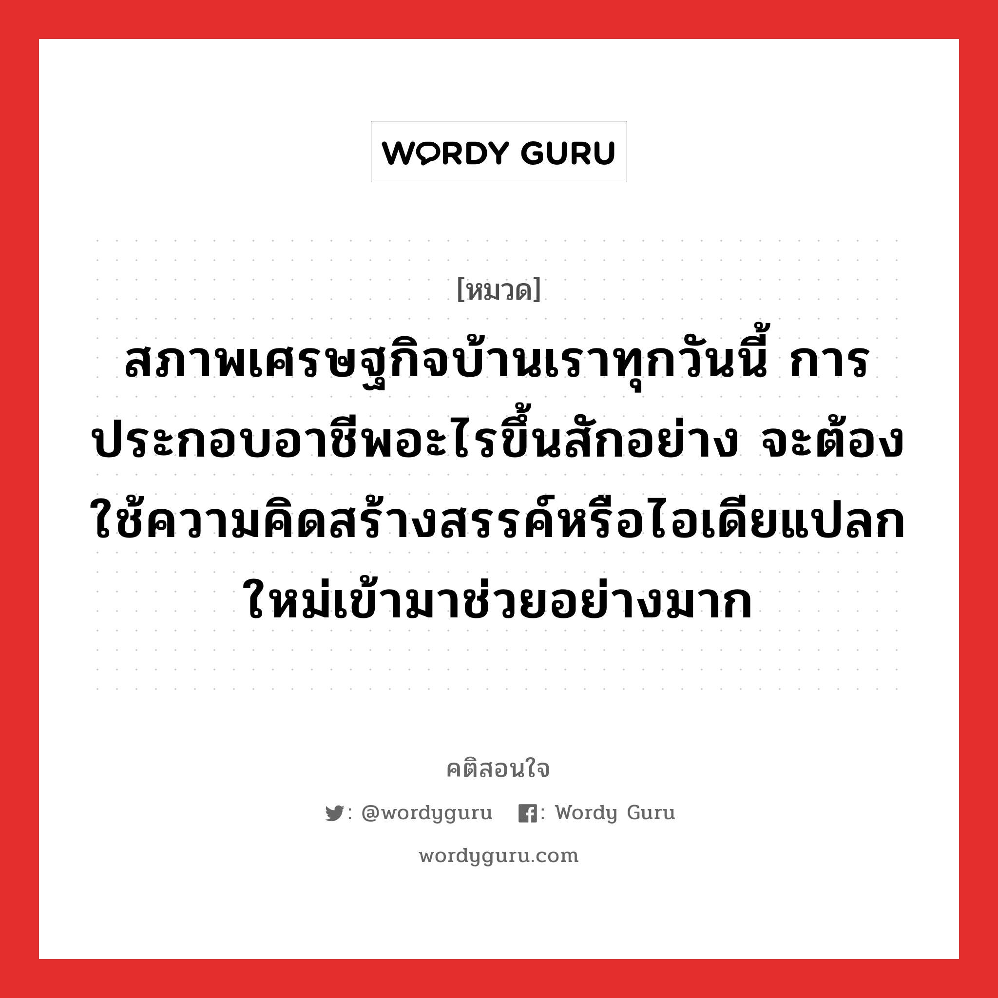 สภาพเศรษฐกิจบ้านเราทุกวันนี้ การประกอบอาชีพอะไรขึ้นสักอย่าง จะต้องใช้ความคิดสร้างสรรค์หรือไอเดียแปลกใหม่เข้ามาช่วยอย่างมาก, คติสอนใจ สภาพเศรษฐกิจบ้านเราทุกวันนี้ การประกอบอาชีพอะไรขึ้นสักอย่าง จะต้องใช้ความคิดสร้างสรรค์หรือไอเดียแปลกใหม่เข้ามาช่วยอย่างมาก หมวด สภาพเศรษฐกิจบ้านเราทุกวันนี้ การประกอบอาชีพอะไรขึ้นสักอย่าง จะต้องใช้ความคิดสร้างสรรค์หรือไอเดียแปลกใหม่เข้ามาช่วยอย่างมาก คำคมแก้จน ออมเงิน หมวด คำคมแก้จน ออมเงิน