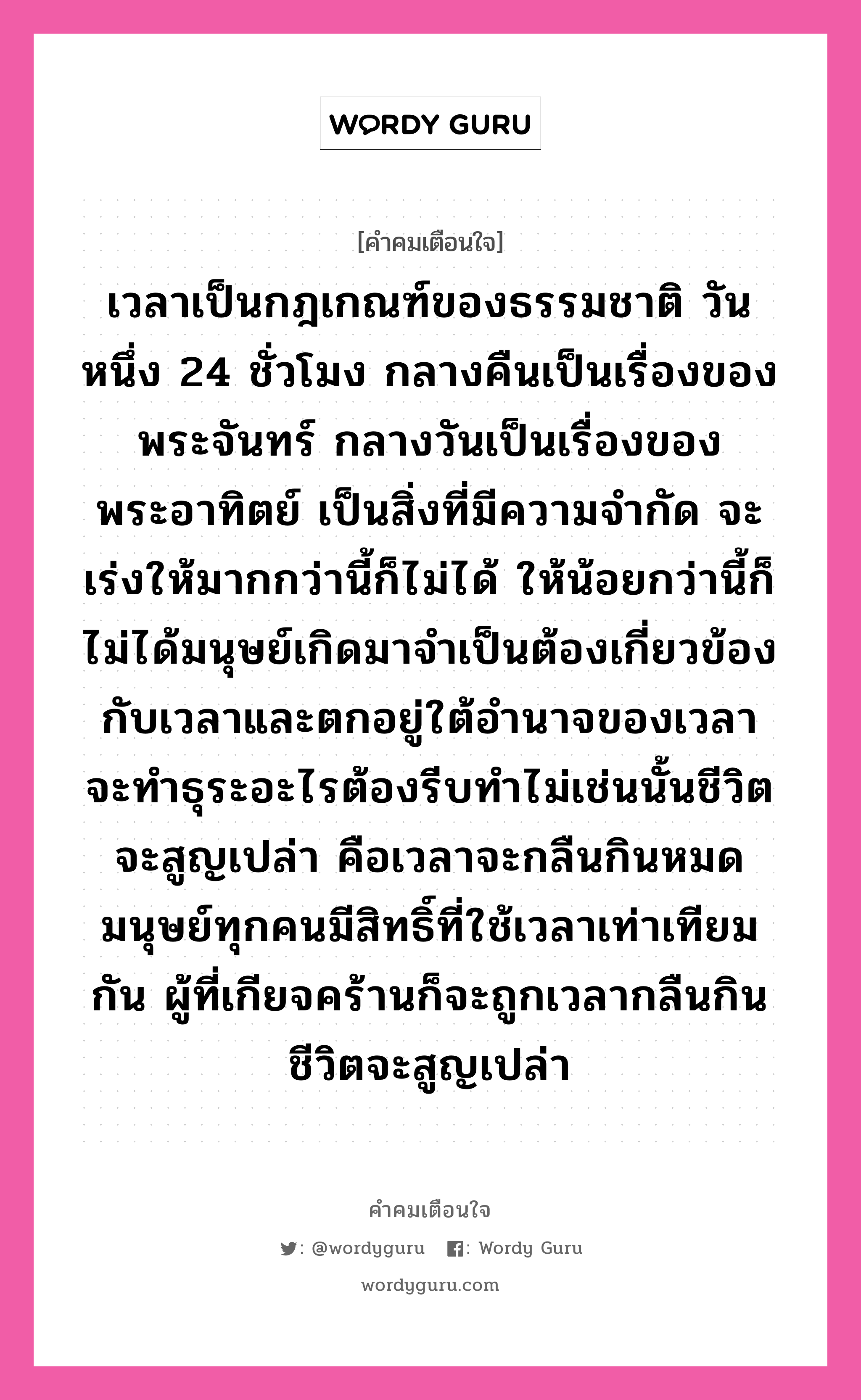 เวลาเป็นกฎเกณฑ์ของธรรมชาติ วันหนึ่ง 24 ชั่วโมง กลางคืนเป็นเรื่องของพระจันทร์ กลางวันเป็นเรื่องของพระอาทิตย์ เป็นสิ่งที่มีความจำกัด จะเร่งให้มากกว่านี้ก็ไม่ได้ ให้น้อยกว่านี้ก็ไม่ได้มนุษย์เกิดมาจำเป็นต้องเกี่ยวข้องกับเวลาและตกอยู่ใต้อำนาจของเวลา จะทำธุระอะไรต้องรีบทำไม่เช่นนั้นชีวิตจะสูญเปล่า คือเวลาจะกลืนกินหมด มนุษย์ทุกคนมีสิทธิ์ที่ใช้เวลาเท่าเทียมกัน ผู้ที่เกียจคร้านก็จะถูกเวลากลืนกิน ชีวิตจะสูญเปล่า, คำคมเตือนใจ เวลาเป็นกฎเกณฑ์ของธรรมชาติ วันหนึ่ง 24 ชั่วโมง กลางคืนเป็นเรื่องของพระจันทร์ กลางวันเป็นเรื่องของพระอาทิตย์ เป็นสิ่งที่มีความจำกัด จะเร่งให้มากกว่านี้ก็ไม่ได้ ให้น้อยกว่านี้ก็ไม่ได้มนุษย์เกิดมาจำเป็นต้องเกี่ยวข้องกับเวลาและตกอยู่ใต้อำนาจของเวลา จะทำธุระอะไรต้องรีบทำไม่เช่นนั้นชีวิตจะสูญเปล่า คือเวลาจะกลืนกินหมด มนุษย์ทุกคนมีสิทธิ์ที่ใช้เวลาเท่าเทียมกัน ผู้ที่เกียจคร้านก็จะถูกเวลากลืนกิน ชีวิตจะสูญเปล่า