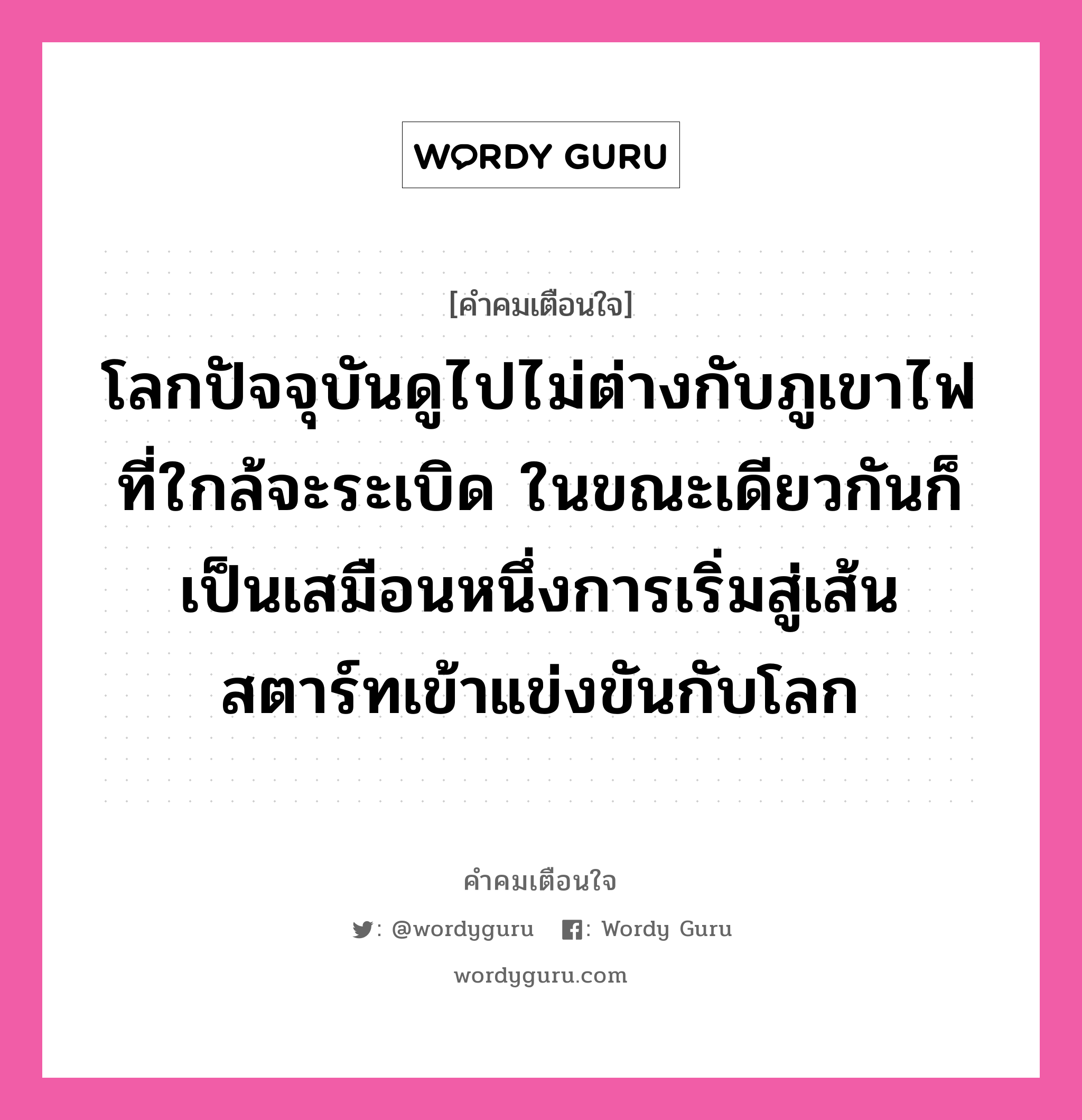 โลกปัจจุบันดูไปไม่ต่างกับภูเขาไฟที่ใกล้จะระเบิด ในขณะเดียวกันก็เป็นเสมือนหนึ่งการเริ่มสู่เส้นสตาร์ทเข้าแข่งขันกับโลก, คำคมเตือนใจ โลกปัจจุบันดูไปไม่ต่างกับภูเขาไฟที่ใกล้จะระเบิด ในขณะเดียวกันก็เป็นเสมือนหนึ่งการเริ่มสู่เส้นสตาร์ทเข้าแข่งขันกับโลก