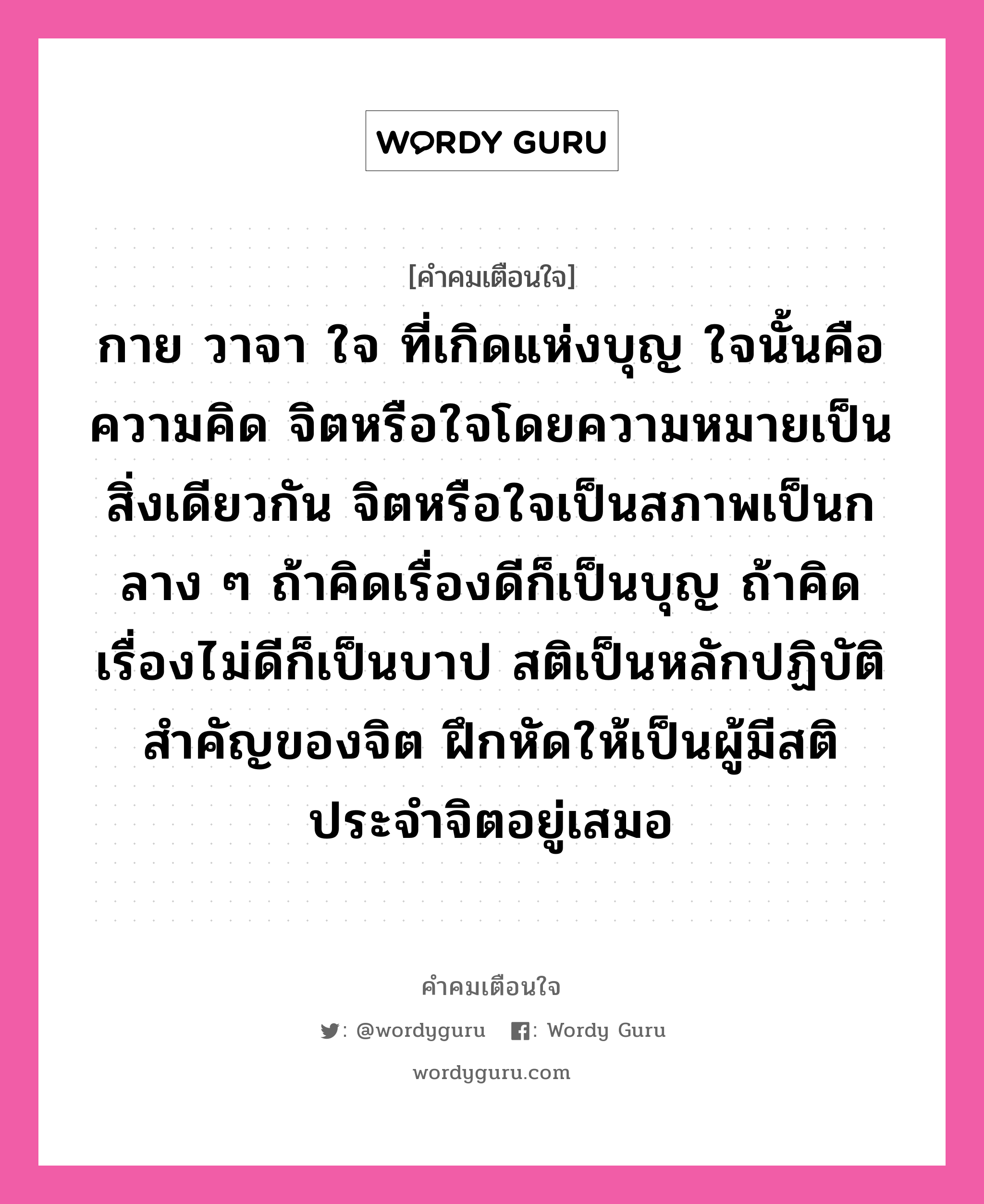 กาย วาจา ใจ ที่เกิดแห่งบุญ ใจนั้นคือความคิด จิตหรือใจโดยความหมายเป็นสิ่งเดียวกัน จิตหรือใจเป็นสภาพเป็นกลาง ๆ ถ้าคิดเรื่องดีก็เป็นบุญ ถ้าคิดเรื่องไม่ดีก็เป็นบาป สติเป็นหลักปฏิบัติสำคัญของจิต ฝึกหัดให้เป็นผู้มีสติประจำจิตอยู่เสมอ, คำคมเตือนใจ กาย วาจา ใจ ที่เกิดแห่งบุญ ใจนั้นคือความคิด จิตหรือใจโดยความหมายเป็นสิ่งเดียวกัน จิตหรือใจเป็นสภาพเป็นกลาง ๆ ถ้าคิดเรื่องดีก็เป็นบุญ ถ้าคิดเรื่องไม่ดีก็เป็นบาป สติเป็นหลักปฏิบัติสำคัญของจิต ฝึกหัดให้เป็นผู้มีสติประจำจิตอยู่เสมอ