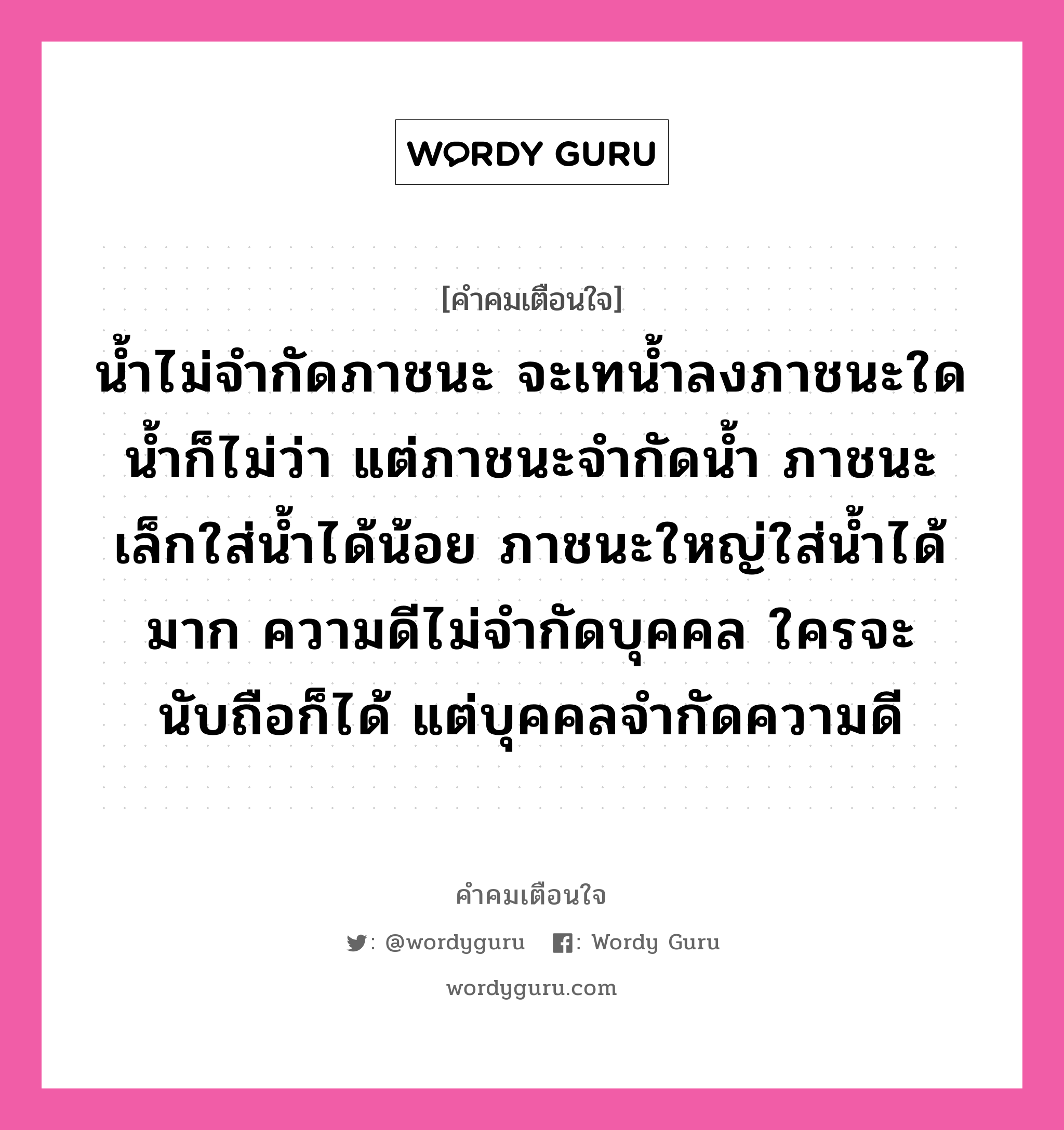 น้ำไม่จำกัดภาชนะ จะเทน้ำลงภาชนะใดน้ำก็ไม่ว่า แต่ภาชนะจำกัดน้ำ ภาชนะเล็กใส่น้ำได้น้อย ภาชนะใหญ่ใส่น้ำได้มาก ความดีไม่จำกัดบุคคล ใครจะนับถือก็ได้ แต่บุคคลจำกัดความดี, คำคมเตือนใจ น้ำไม่จำกัดภาชนะ จะเทน้ำลงภาชนะใดน้ำก็ไม่ว่า แต่ภาชนะจำกัดน้ำ ภาชนะเล็กใส่น้ำได้น้อย ภาชนะใหญ่ใส่น้ำได้มาก ความดีไม่จำกัดบุคคล ใครจะนับถือก็ได้ แต่บุคคลจำกัดความดี