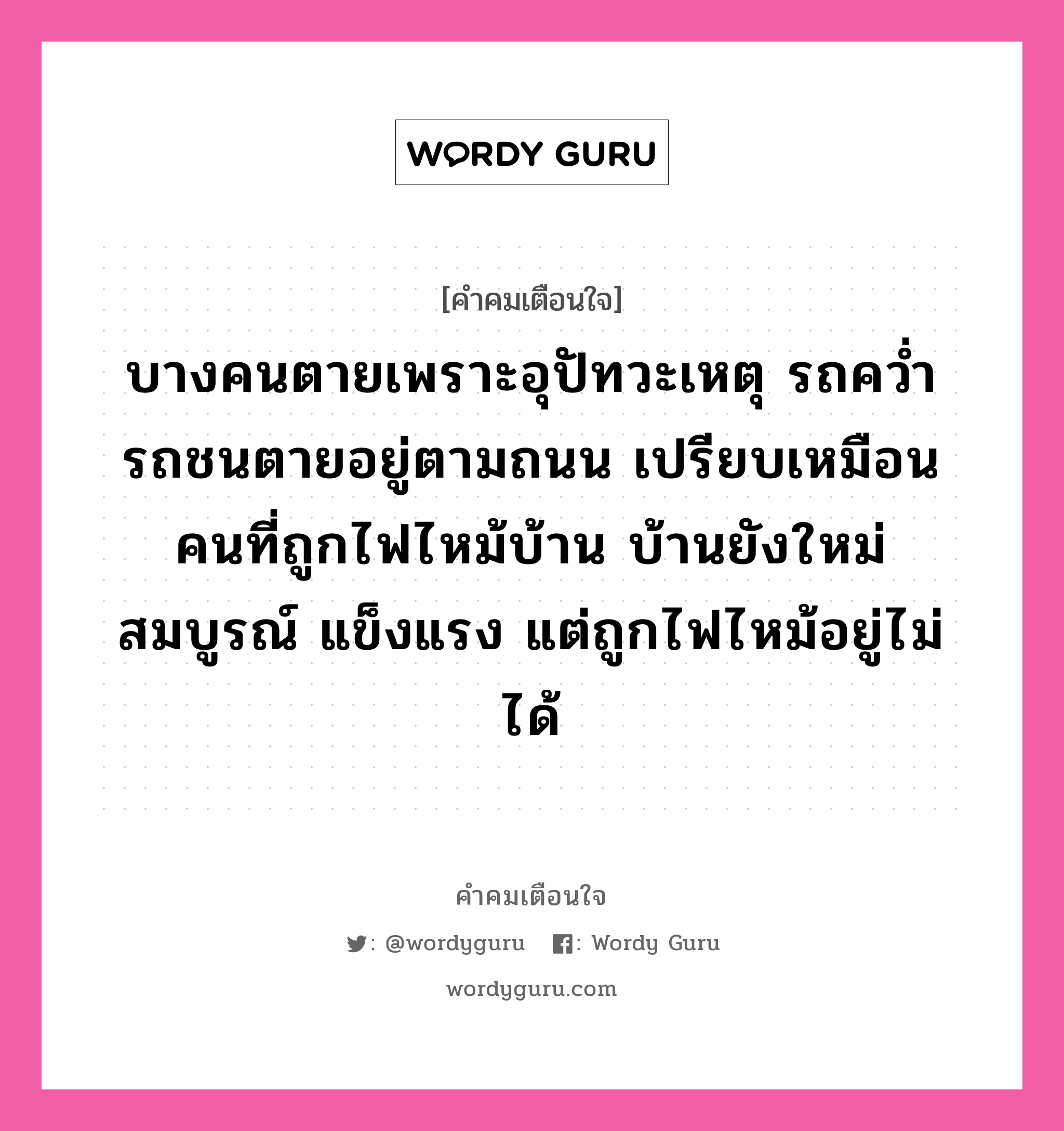 บางคนตายเพราะอุปัทวะเหตุ รถคว่ำ รถชนตายอยู่ตามถนน เปรียบเหมือนคนที่ถูกไฟไหม้บ้าน บ้านยังใหม่ สมบูรณ์ แข็งแรง แต่ถูกไฟไหม้อยู่ไม่ได้, คำคมเตือนใจ บางคนตายเพราะอุปัทวะเหตุ รถคว่ำ รถชนตายอยู่ตามถนน เปรียบเหมือนคนที่ถูกไฟไหม้บ้าน บ้านยังใหม่ สมบูรณ์ แข็งแรง แต่ถูกไฟไหม้อยู่ไม่ได้