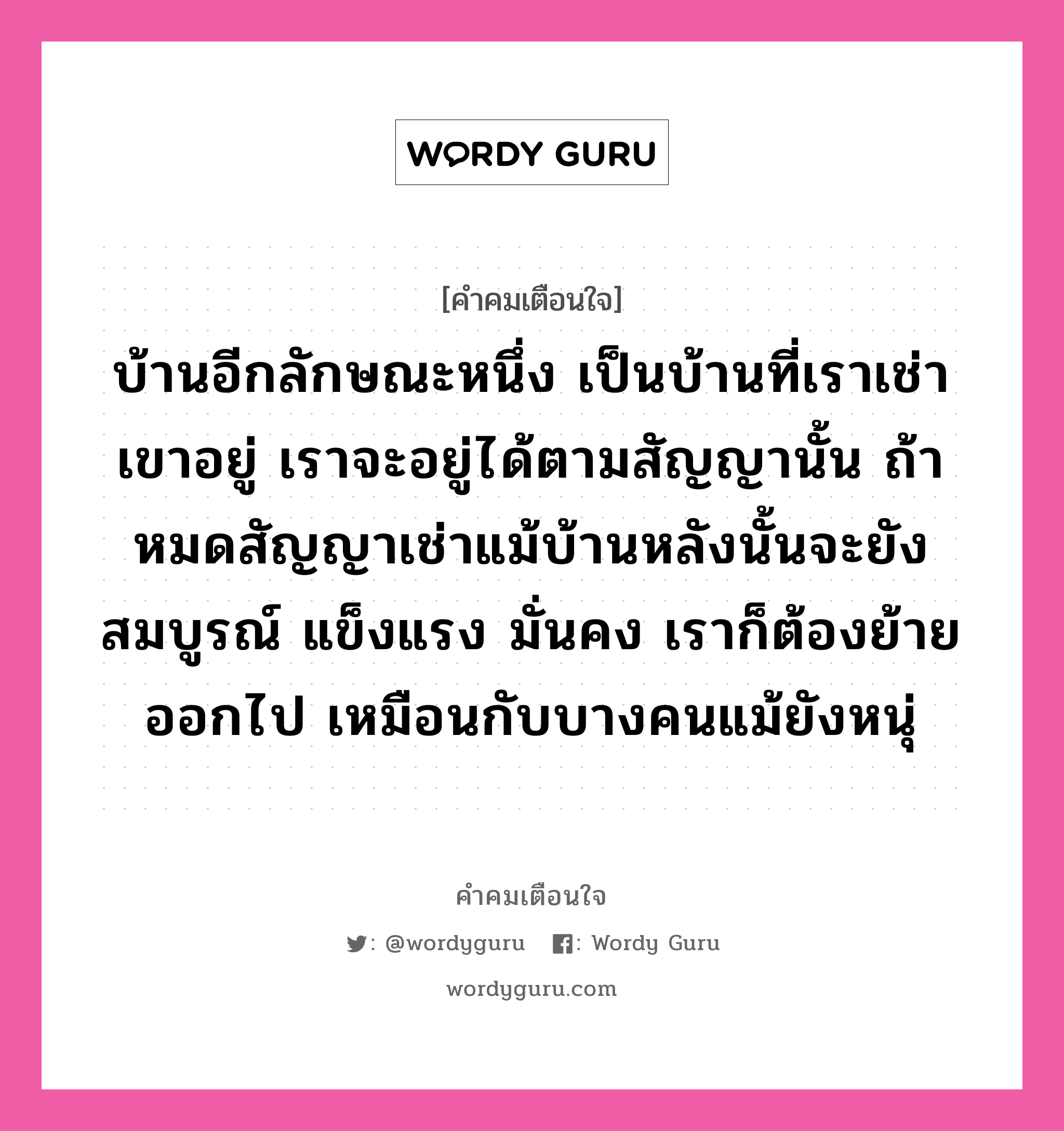 บ้านอีกลักษณะหนึ่ง เป็นบ้านที่เราเช่าเขาอยู่ เราจะอยู่ได้ตามสัญญานั้น ถ้าหมดสัญญาเช่าแม้บ้านหลังนั้นจะยังสมบูรณ์ แข็งแรง มั่นคง เราก็ต้องย้ายออกไป เหมือนกับบางคนแม้ยังหนุ่, คำคมเตือนใจ บ้านอีกลักษณะหนึ่ง เป็นบ้านที่เราเช่าเขาอยู่ เราจะอยู่ได้ตามสัญญานั้น ถ้าหมดสัญญาเช่าแม้บ้านหลังนั้นจะยังสมบูรณ์ แข็งแรง มั่นคง เราก็ต้องย้ายออกไป เหมือนกับบางคนแม้ยังหนุ่