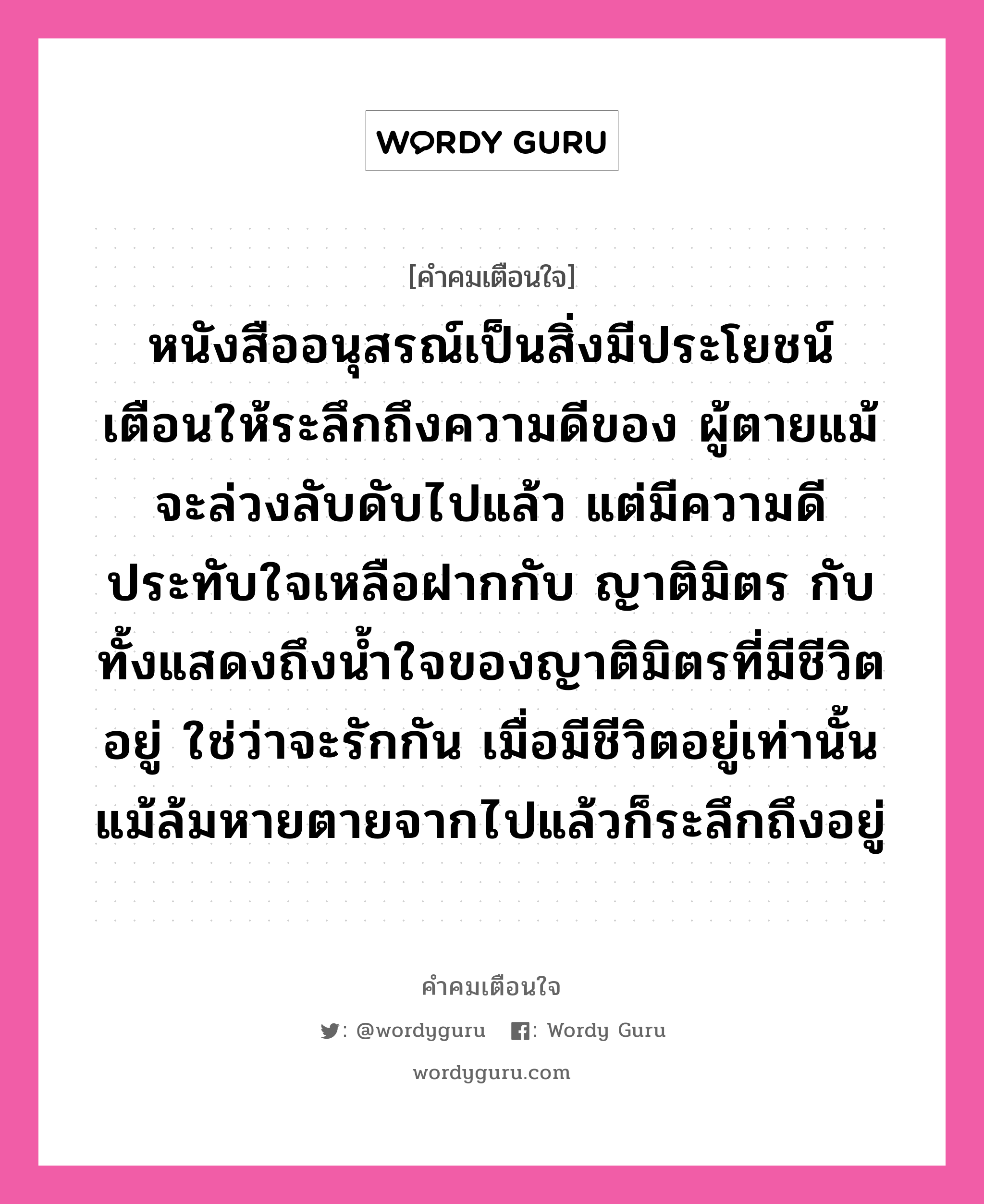 หนังสืออนุสรณ์เป็นสิ่งมีประโยชน์ เตือนให้ระลึกถึงความดีของ ผู้ตายแม้จะล่วงลับดับไปแล้ว แต่มีความดีประทับใจเหลือฝากกับ ญาติมิตร กับทั้งแสดงถึงน้ำใจของญาติมิตรที่มีชีวิตอยู่ ใช่ว่าจะรักกัน เมื่อมีชีวิตอยู่เท่านั้น แม้ล้มหายตายจากไปแล้วก็ระลึกถึงอยู่, คำคมเตือนใจ หนังสืออนุสรณ์เป็นสิ่งมีประโยชน์ เตือนให้ระลึกถึงความดีของ ผู้ตายแม้จะล่วงลับดับไปแล้ว แต่มีความดีประทับใจเหลือฝากกับ ญาติมิตร กับทั้งแสดงถึงน้ำใจของญาติมิตรที่มีชีวิตอยู่ ใช่ว่าจะรักกัน เมื่อมีชีวิตอยู่เท่านั้น แม้ล้มหายตายจากไปแล้วก็ระลึกถึงอยู่