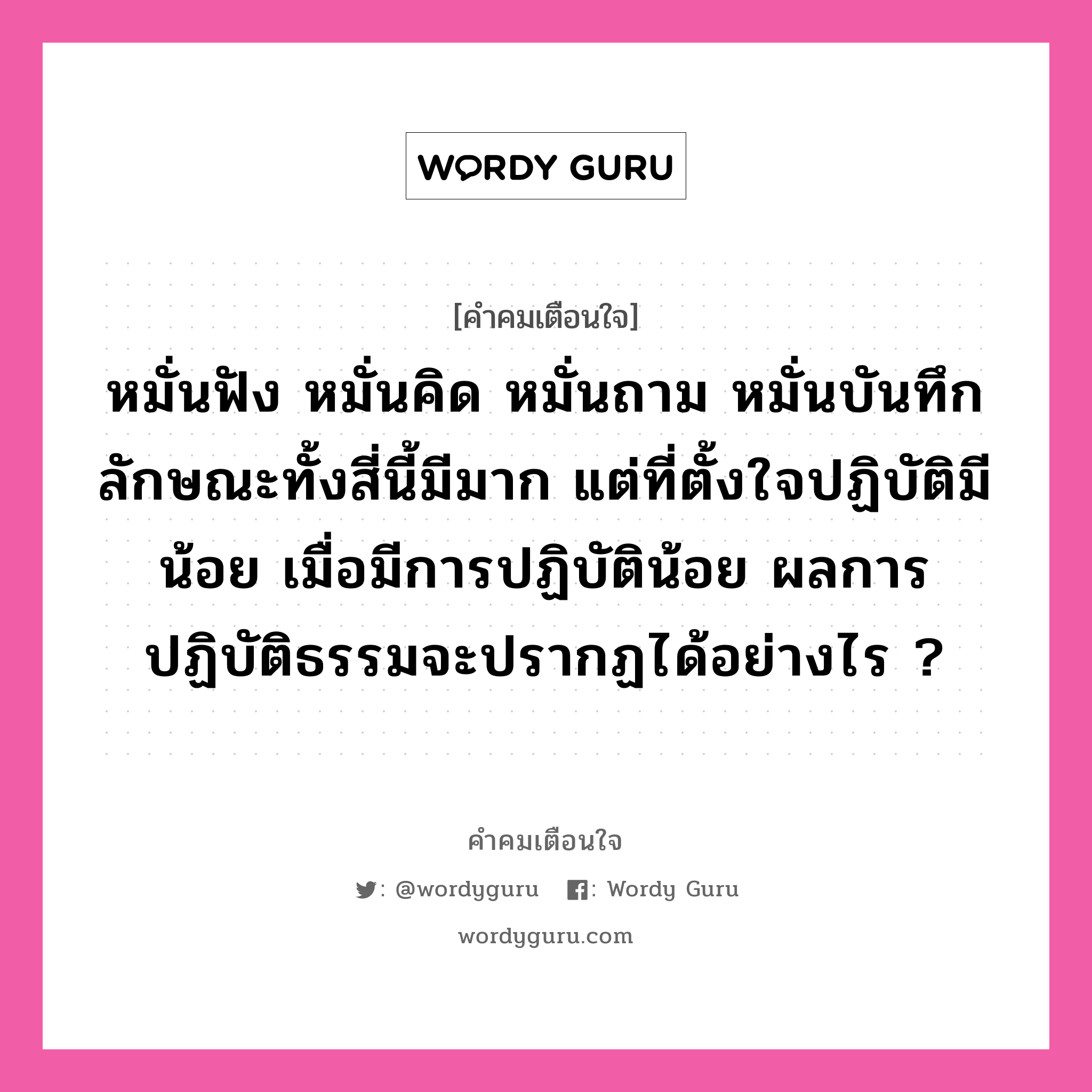 หมั่นฟัง หมั่นคิด หมั่นถาม หมั่นบันทึก ลักษณะทั้งสี่นี้มีมาก แต่ที่ตั้งใจปฏิบัติมีน้อย เมื่อมีการปฏิบัติน้อย ผลการปฏิบัติธรรมจะปรากฏได้อย่างไร ?, คำคมเตือนใจ หมั่นฟัง หมั่นคิด หมั่นถาม หมั่นบันทึก ลักษณะทั้งสี่นี้มีมาก แต่ที่ตั้งใจปฏิบัติมีน้อย เมื่อมีการปฏิบัติน้อย ผลการปฏิบัติธรรมจะปรากฏได้อย่างไร ?