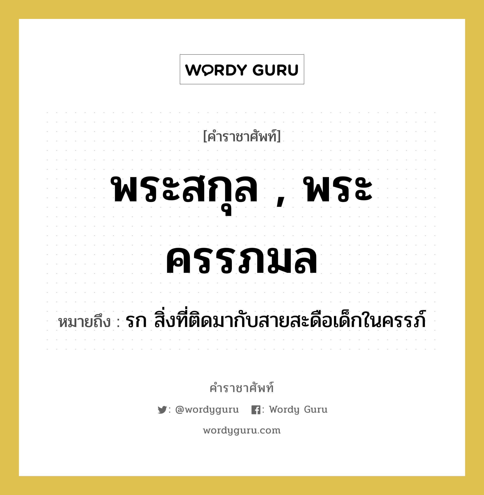 พระสกุล , พระครรภมล หมายถึงอะไร?, คำราชาศัพท์ พระสกุล , พระครรภมล หมายถึง รก สิ่งที่ติดมากับสายสะดือเด็กในครรภ์ หมวดหมู่ ร่างกาย หมวด ร่างกาย