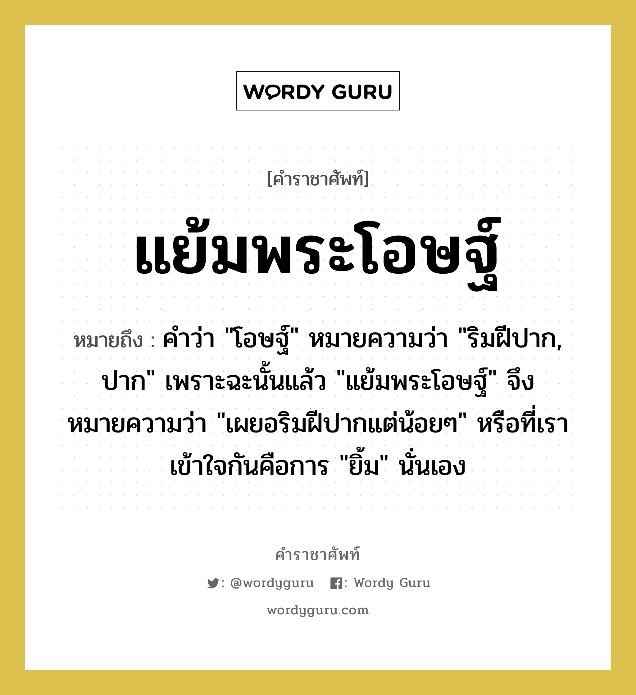 แย้มพระโอษฐ์ หมายถึงอะไร?, คำราชาศัพท์ แย้มพระโอษฐ์ หมายถึง คำว่า &#34;โอษฐ์&#34; หมายความว่า &#34;ริมฝีปาก, ปาก&#34; เพราะฉะนั้นแล้ว &#34;แย้มพระโอษฐ์&#34; จึงหมายความว่า &#34;เผยอริมฝีปากแต่น้อยๆ&#34; หรือที่เราเข้าใจกันคือการ &#34;ยิ้ม&#34; นั่นเอง