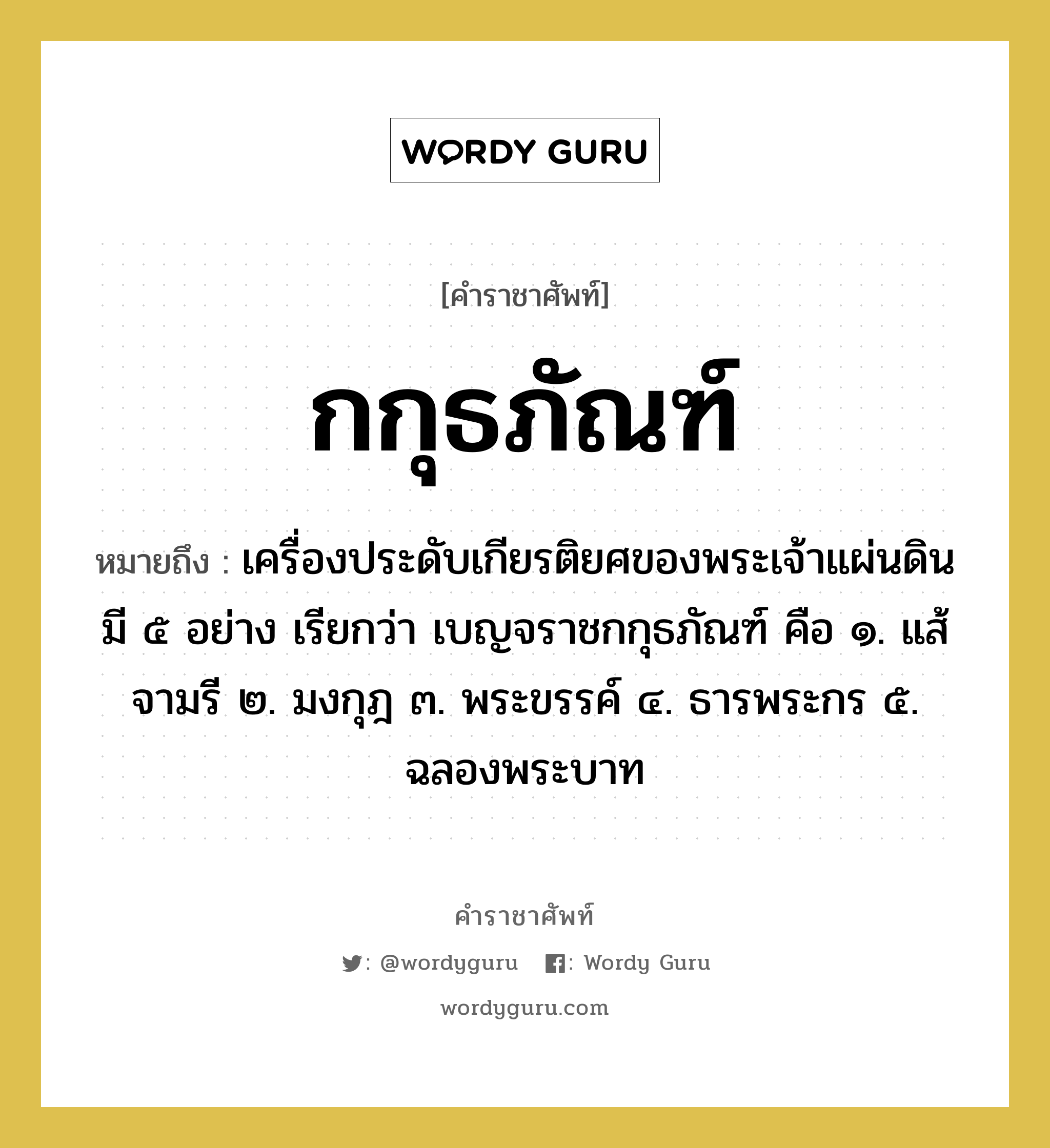 กกุธภัณฑ์ หมายถึงอะไร?, คำราชาศัพท์ กกุธภัณฑ์ หมายถึง เครื่องประดับเกียรติยศของพระเจ้าแผ่นดินมี ๕ อย่าง เรียกว่า เบญจราชกกุธภัณฑ์ คือ ๑. แส้จามรี ๒. มงกุฎ ๓. พระขรรค์ ๔. ธารพระกร ๕. ฉลองพระบาท